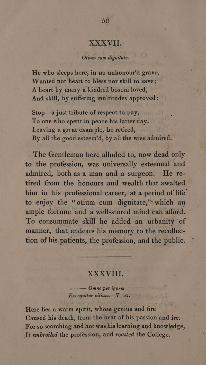 XXXVIT. Otium cum dignitate. He who sleeps here, in no unhonour’d grave, W anted not heart to bless nor skill to save; A heart by many a kindred bosom loved, And skill, by suffering multitudes approved : Stop—a just tribute of respect to pay, To one who spent in peace his latter day. Leaving a great example, he retired, By all the good esteem’d, by all the wise admired. The Gentleman here alluded to, now dead only to the profession, was universally esteemed and admired, both as a man and a surgeon. He re- tired from the honours and wealth that awaited him in his professional career, at a period of life to enjoy the “otium cum dignitate,”* which an ample fortune and a well-stored mind can afford. To consummate skill he added an urbanity of manner, that endears his memory to the recollec- tion of his patients, the profession, and the public. XXXVIILI. ——— Onmane per ignem Excoquitur vittum.—V 1RrG. Here lies a warm spirit, whose genius and fire Caused his death, from the heat of his passion and ire, For so scorching and hot was his learning and knowledge, It embroiled the profession, and roasted the College.