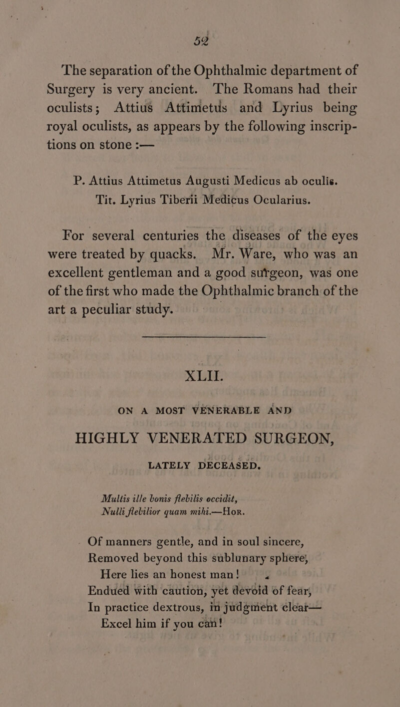 The separation of the Ophthalmic department of Surgery is very ancient. ‘The Romans had their oculists; Attius Attimetus and Lyrius being royal oculists, as appears by the following inscrip- tions on stone :— P. Attius Attimetus Augusti Medicus ab oculis. Tit. Lyrius Tiberii Medicus Ocularius. For several centuries the diseases of the eyes were treated by quacks. Mr. Ware, who was an excellent gentleman and a good sutgeon, was one of the first who made the Ophthalmic branch of the art a peculiar study. XLII. ON A MOST VENERABLE AND HIGHLY VENERATED SURGEON, LATELY DECEASED, Multis ille bonis flebilis occidit, Nulli flelilior quam mihi.—Hor. - Of manners gentle, and in soul sincere, Removed beyond this sublunary sphere; Here lies an honest man! &lt; Endued with caution, yet devoid of fear, In practice dextrous, in judement clear— Excel him if you can!