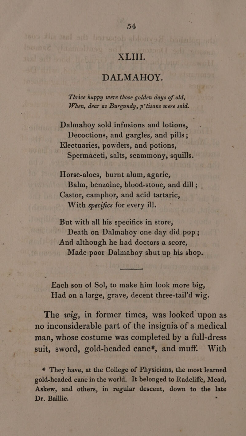 XLII. DALMAHOY. Thrice happy were those golden days of old, When, dear as Burgundy, p’tisans were sold. . Dalmahoy sold infusions and lotions, Decoctions, and gargles, and pills; Electuaries, powders, and potions, Spermaceti, salts, scammony, squills. Horse-aloes, burnt alum, agaric, Balm, benzoine, blood-stone, and dill ; Castor, camphor, and acid tartaric, With specifics for every ill. But with all his specifics in store, Death on Dalmahoy one day did pop; And although he had doctors a score, Made poor Dalmahoy shut up his shop. Each son of Sol, to make him look more big, Had on a large, grave, decent three-tail’d wig. The wig, in former times, was looked upon as no inconsiderable part of the insignia of a medical man, whose costume was completed by a full-dress suit, sword, gold-headed cane*, and muff. With * They have, at the College of Physicians, the most learned gold-headed cane in the world. It belonged to Radcliffe, Mead, Askew, and others, in regular descent, down to the late Dr. Baillie. »