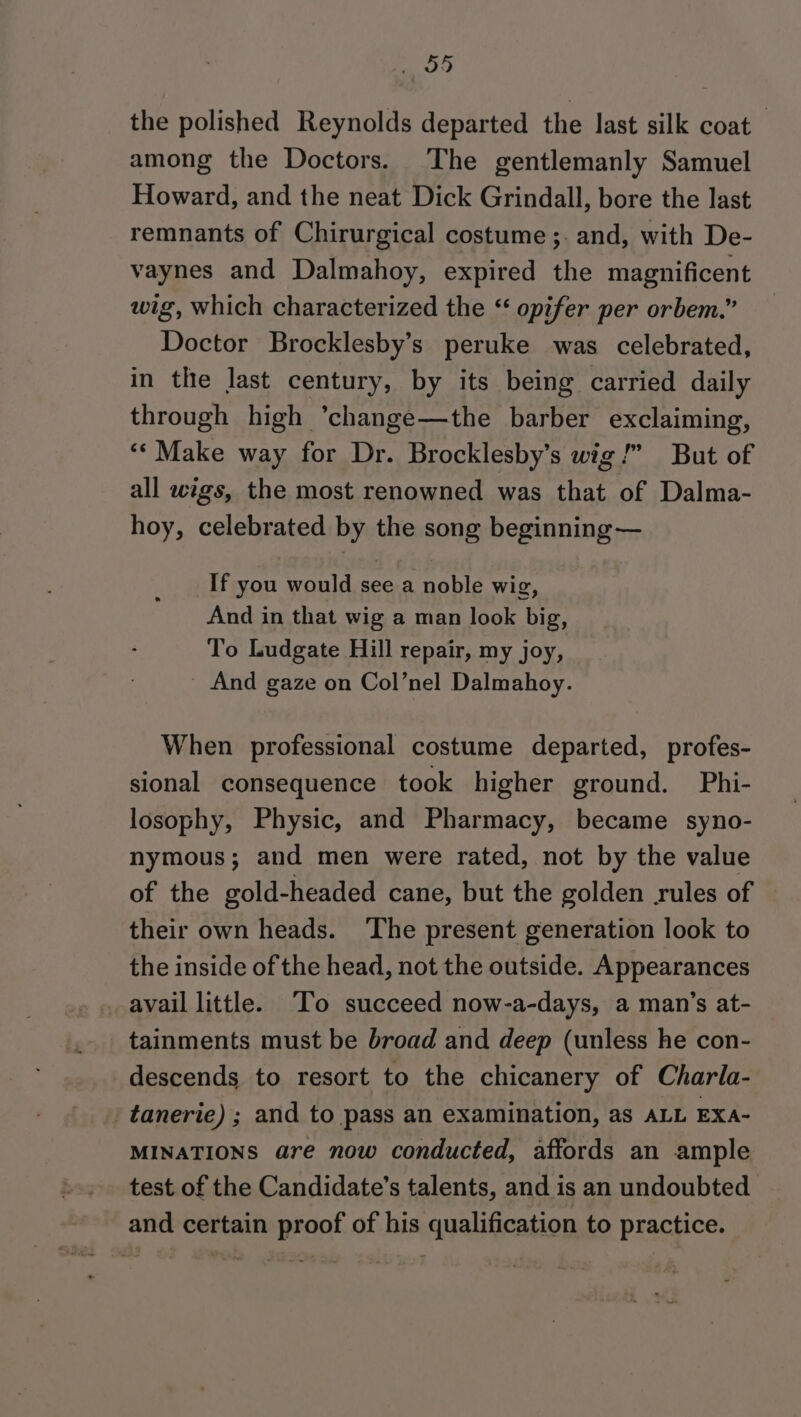 the polished Reynolds departed the last silk coat — among the Doctors. The gentlemanly Samuel Howard, and the neat Dick Grindall, bore the last remnants of Chirurgical costume ;. and, with De- vaynes and Dalmahoy, expired the magnificent wig, which characterized the “ opifer per orbem.” Doctor Brocklesby’s peruke was celebrated, in the last century, by its being carried daily through high ’change—the barber exclaiming, ‘“‘Make way for Dr. Brocklesby’s wig!” But of all wigs, the most renowned was that of Dalma- hoy, celebrated by the song beginning — If you would see a noble wig, And in that wig a man look big, To Ludgate Hill repair, my joy, ~ And gaze on Col’nel Dalmahoy. When professional costume departed, profes- sional consequence took higher ground. Phi- losophy, Physic, and Pharmacy, became syno- nymous; and men were rated, not by the value of the gold-headed cane, but the golden rules of their own heads. ‘The present generation look to the inside of the head, not the outside. Appearances avail little. ‘To succeed now-a-days, a man’s at- tainments must be broad and deep (unless he con- descends to resort to the chicanery of Charla- tanerie) ; and to pass an examination, as ALL EXA- MINATIONS are now conducted, affords an ample test of the Candidate’s talents, and is an undoubted and certain proof of his qualification to practice.