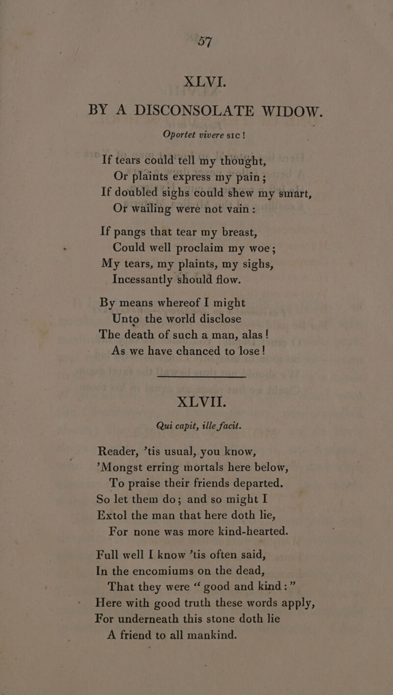 XLVI. BY A DISCONSOLATE WIDOW. Oportet vivere sic! If tears could tell my thought, Or plaints express my pain ; If doubled sighs could shew my smart, Or wailing were not vain: If pangs that tear my breast, Could well proclaim my woe; My tears, my plaints, my sighs, Incessantly should flow. By means whereof I might Unto the world disclose The death of such a man, alas! As we have chanced to lose! XLVII. Qui capit, ille facit. Reader, ’tis usual, you know, ’Mongst erring mortals here below, To praise their friends departed. So let them do; and so might I Extol the man that here doth lie, For none was more kind-hearted. Full well [ know ’tis often said, In the encomiums on the dead, That they were “ good and kind:” Here with good truth these words apply, For underneath this stone doth lie A friend to all mankind.