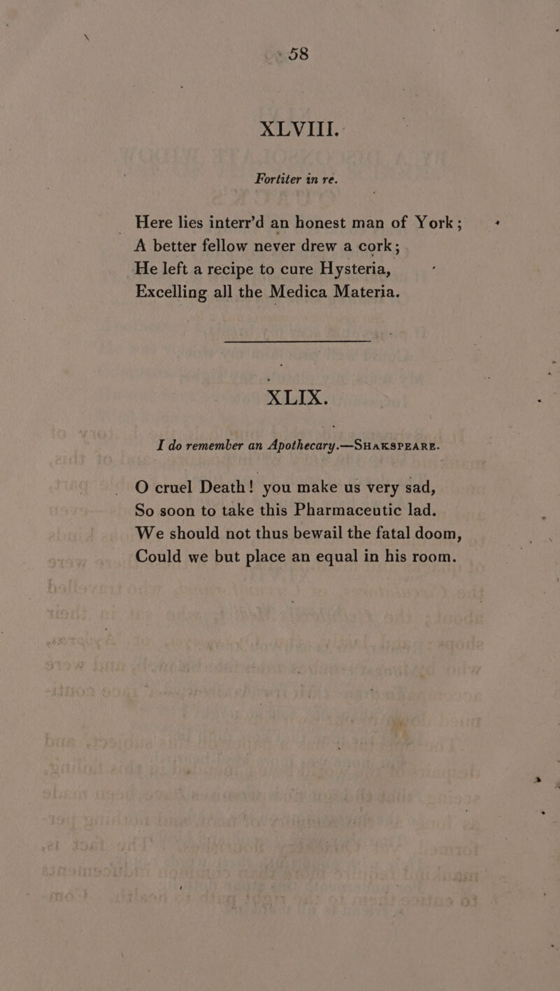 XLVITII.: Fortiter in re. _ Here lies interr’d an honest man of York ; A better fellow never drew a cork; . He left a recipe to cure Hysteria, Excelling all the Medica Materia. X LIX. I do remember an Apothecary.—SHaKSPEARE. O cruel Death! you make us very sad, So soon to take this Pharmaceutic lad. We should not thus bewail the fatal doom, Could we but place an equal in his room.