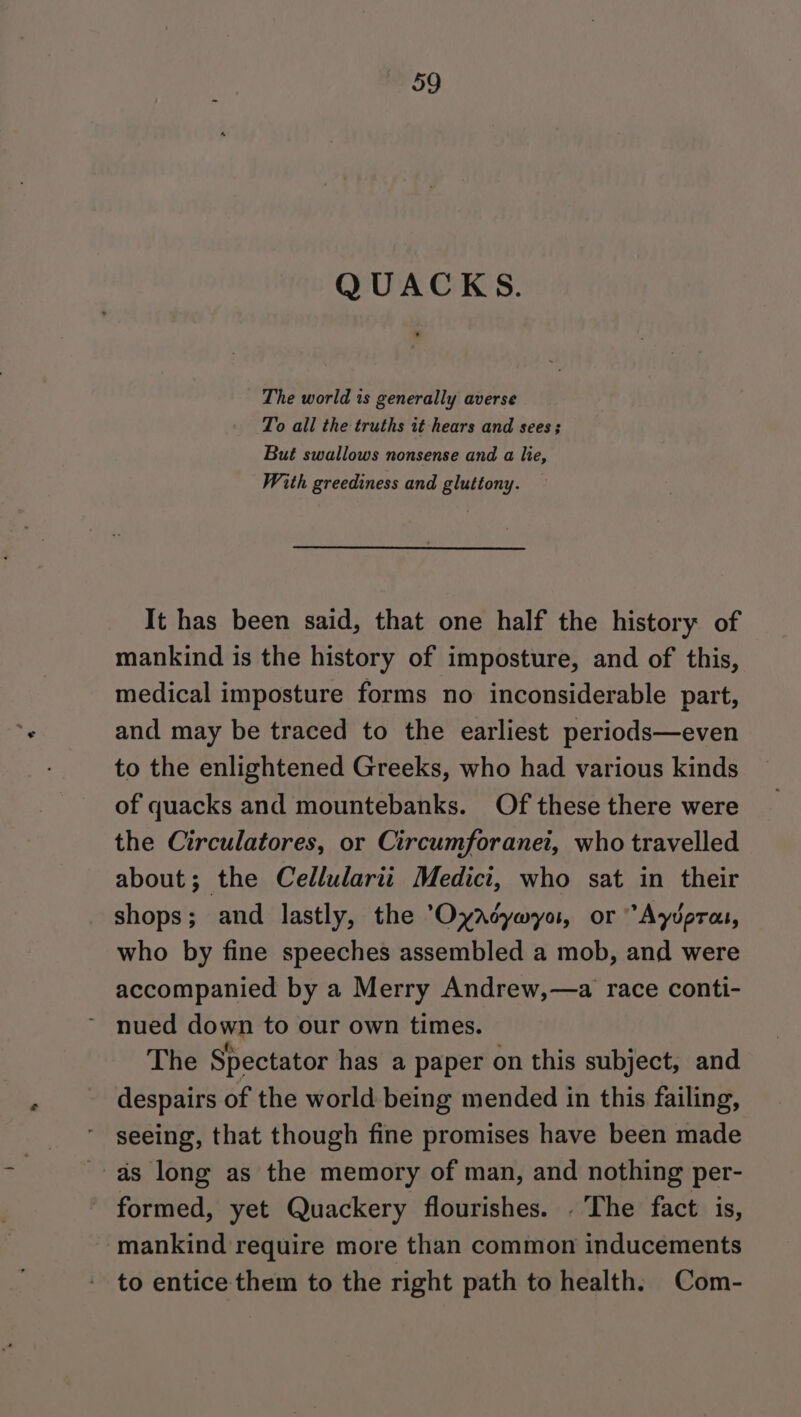 QUACKS. The world is generally averse To all the truths it hears and sees; But swallows nonsense and a lie, With greediness and gluttony. It has been said, that one half the history of mankind is the history of imposture, and of this, medical imposture forms no inconsiderable part, and may be traced to the earliest periods—even to the enlightened Greeks, who had various kinds of quacks and mountebanks. Of these there were the Circulatores, or Circumforanei, who travelled about; the Cellularii Medici, who sat in their shops; and lastly, the Oyacywyo, or “Ayvpras, who by fine speeches assembled a mob, and were accompanied by a Merry Andrew,—a race conti- nued down to our own times. The Spectator has a paper on this subject, and despairs of the world being mended in this failing, seeing, that though fine promises have been made as long as the memory of man, and nothing per- - formed, yet Quackery flourishes. . The fact is, mankind require more than common inducements to entice them to the right path to health. Com-