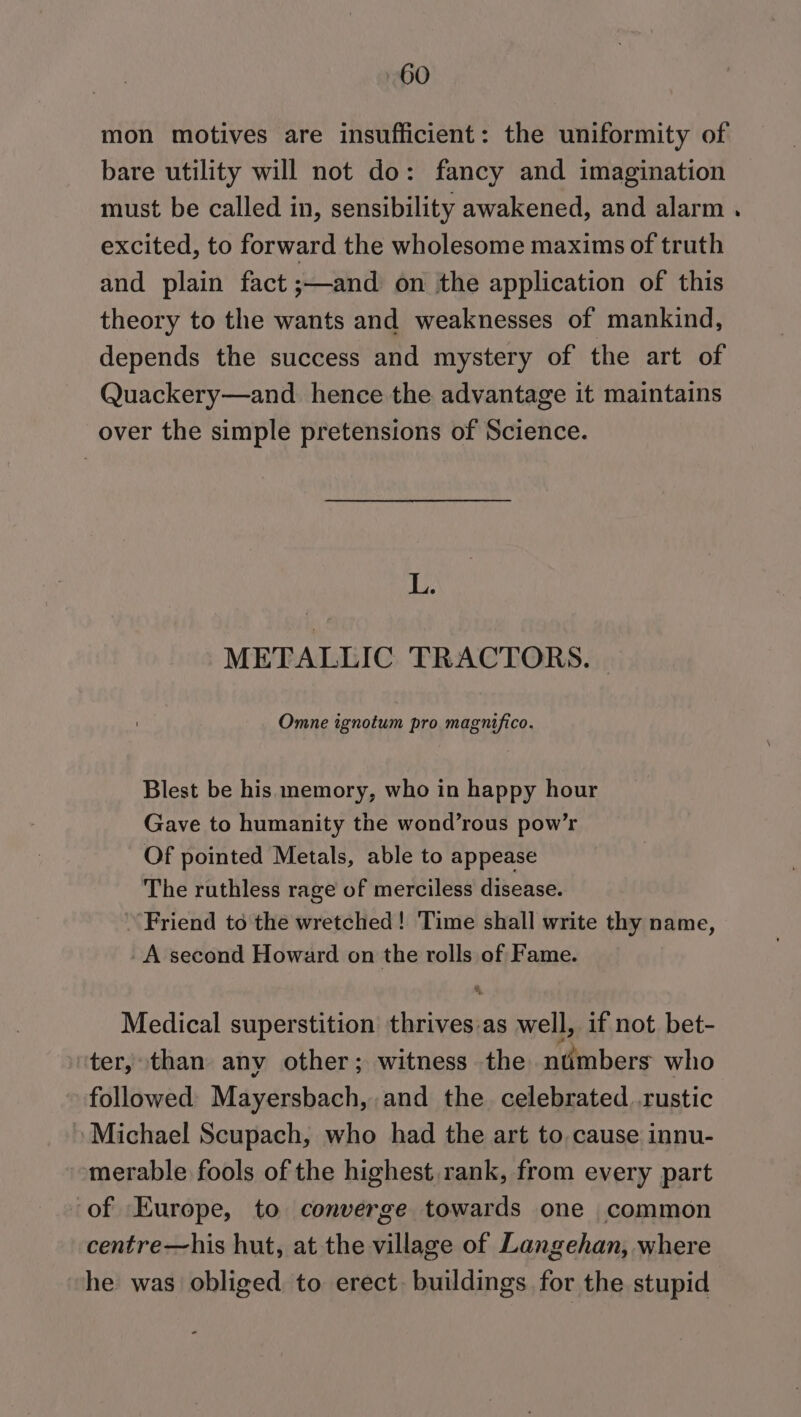 mon motives are insufficient: the uniformity of bare utility will not do: fancy and imagination must be called in, sensibility awakened, and alarm . excited, to forward the wholesome maxims of truth and plain fact ;—and on the application of this theory to the wants and weaknesses of mankind, depends the success and mystery of the art of Quackery—and_ hence the advantage it maintains over the simple pretensions of Science. L. METALLIC TRACTORS. Omne ignotum pro magnifico. Blest be his memory, who in happy hour Gave to humanity the wond’rous pow’r Of pointed Metals, able to appease The ruthless rage of merciless disease. Friend to the wretched! Time shall write thy name, A second Howard on the rolls of Fame. Medical superstition thrives:as well, if not bet- ter, than any other; witness the nimbers who followed Mayersbach, and the celebrated..rustic Michael Scupach, who had the art to cause innu- merable fools of the highest. rank, from every part of Europe, to converge towards one common centre—his hut, at the village of Langehan, where he was obliged to erect. buildings for the stupid