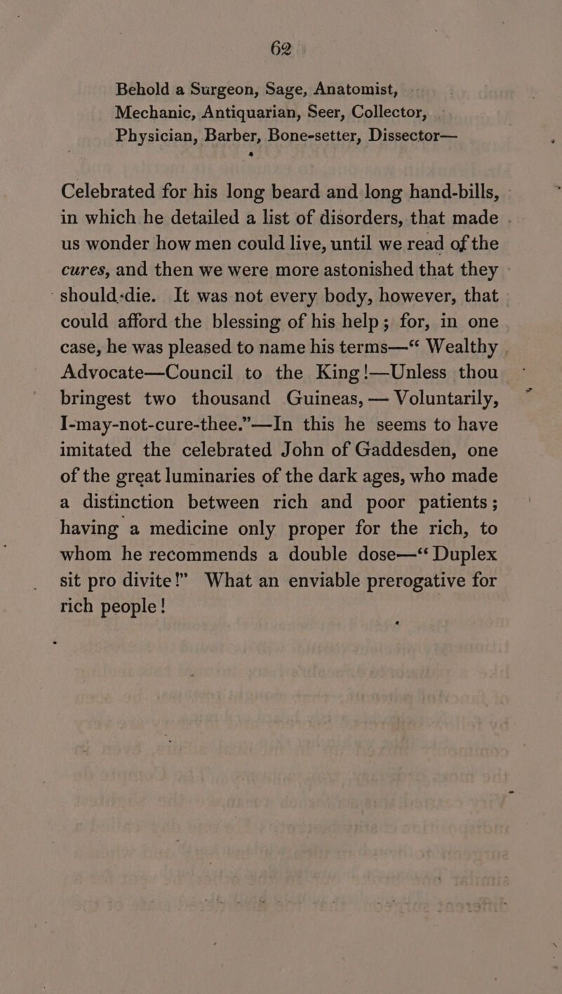 Behold a Surgeon, Sage, Anatomist, — Mechanic, Antiquarian, Seer, Collector, Physician, Barber, Bone-setter, Dissector— Celebrated for his long beard and long hand-bills, _ in which he detailed a list of disorders, that made . us wonder how men could live, until we read of the cures, and then we were more astonished that they » -should:die. It was not every body, however, that - could afford the blessing of his help; for, in one case, he was pleased to name his terms—“ Wealthy . Advocate—Council to the King!—Unless thou bringest two thousand Guineas, — Voluntarily, I-may-not-cure-thee.”—-In this he seems to have imitated the celebrated John of Gaddesden, one of the great luminaries of the dark ages, who made a distinction between rich and poor patients ; having a medicine only proper for the rich, to whom he recommends a double dose—‘“‘ Duplex sit pro divite!” What an enviable prerogative for rich people !