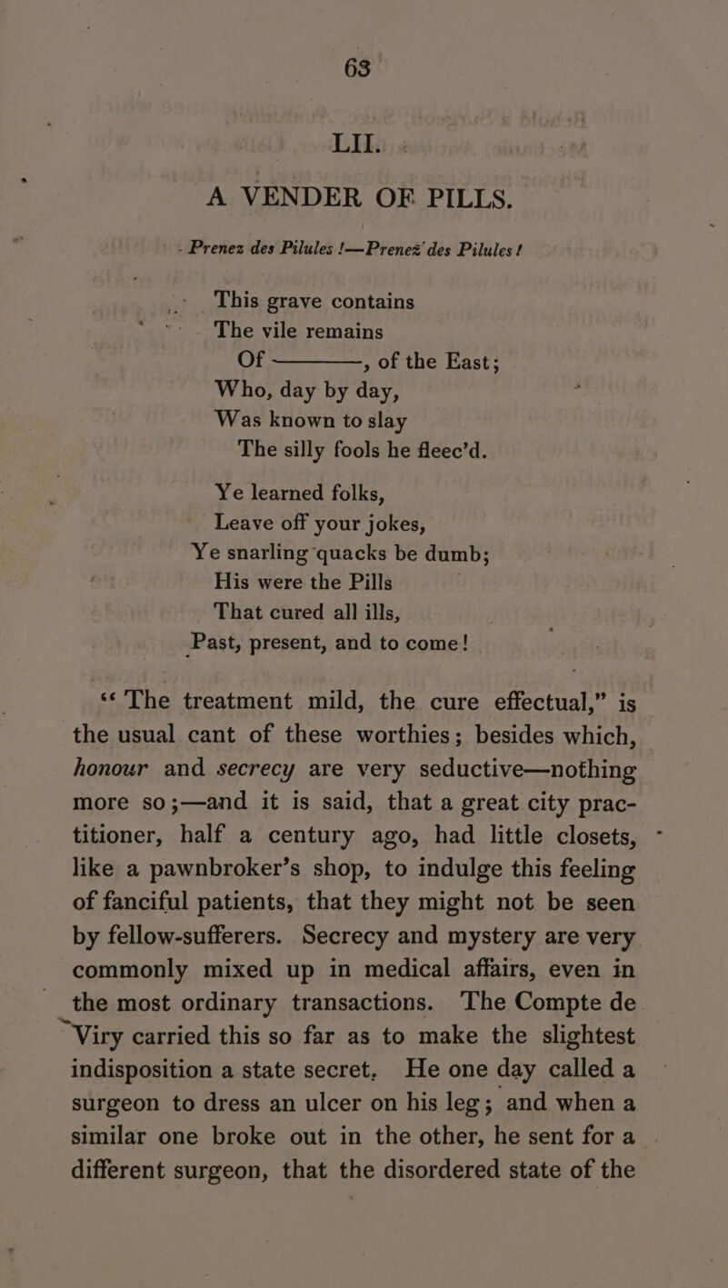 63— F rou Ai A VENDER OF PILLS. - Prenez des Pilules !—Prenez des Pilules ? .- This grave contains ‘- . The vile remains Of ————-, of the East; Who, day by day, Was known to slay The silly fools he fleec’d. Ye learned folks, Leave off your jokes, Ye snarling quacks be dumb; His were the Pills — That cured all ills, Past, present, and to come! ‘¢ The treatment mild, the cure effectual,” is the usual cant of these worthies; besides which, honour and secrecy are very seductive—nothing more so;—and it is said, that a great city prac- titioner, half a century ago, had little closets, like a pawnbroker’s shop, to indulge this feeling of fanciful patients, that they might not be seen by fellow-sufferers. Secrecy and mystery are very commonly mixed up in medical affairs, even in the most ordinary transactions. The Compte de. “Viry carried this so far as to make the slightest indisposition a state secret, He one day called a surgeon to dress an ulcer on his leg; and when a similar one broke out in the other, he sent fora . different surgeon, that the disordered state of the