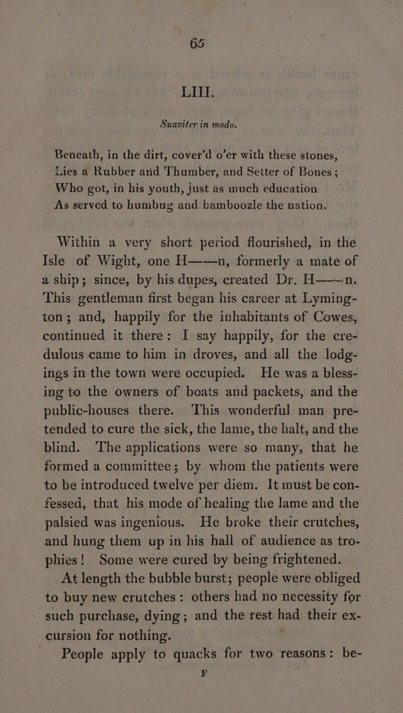 LITI. Suaviter,in modo. Beneath, in the dirt, cover’d o’er with these stones, Lies a Rubber arid Thumber, and Setter of Bones ; Who got, in his youth, just as much education As served to humbug and bamboozle the nation. Within a very short period flourished, in the Isle of Wight, one H——n, formerly a mate of a ship; since, by his dupes, created Dr. H———n. This gentleman first began his career at Lyming- ton; and, happily for the inhabitants of Cowes, continued it there: I say happily, for the cre- dulous came to him in droves, and all the lodg- ings in the town were occupied. He was a bless- ing to the owners of boats and packets, and the public-houses there. This wonderful man pre- tended to cure the sick, the lame, the halt, and the blind. ‘The applications were so many, that he formed a committee; by whom the patients were to be introduced twelve per diem. It must be con- fessed, that his mode of healing the lame and the palsied was ingenious. He broke their crutches, and hung them up in his hall of audience as tro- phies! Some were cured by being frightened. At length the bubble burst; people were obliged to buy new crutches: others had no necessity for such purchase, dying; and the rest had their ex- cursion for nothing. , _ People apply to quacks for two reasons: be- F