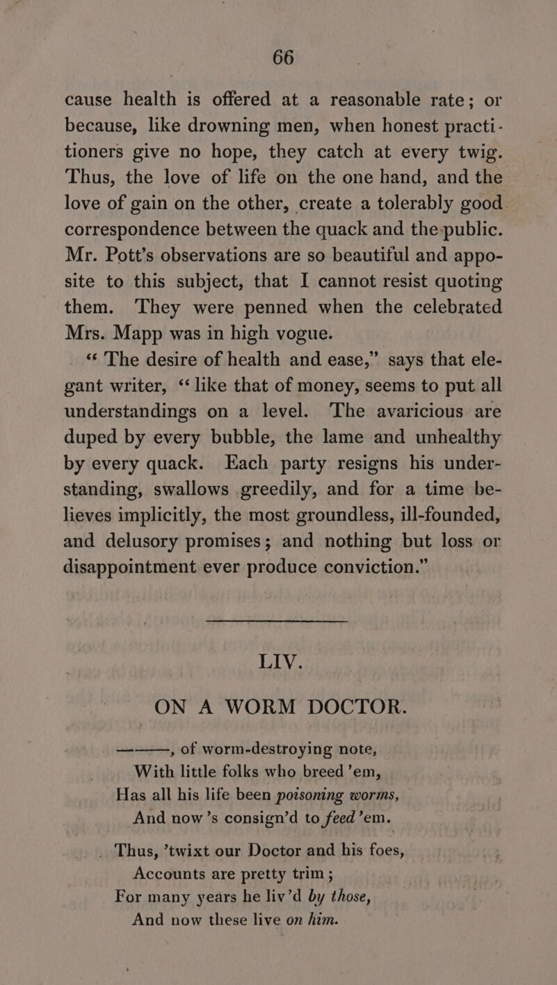 cause health is offered at a reasonable rate; or because, like drowning men, when honest practi- tioners give no hope, they catch at every twig. Thus, the love of life on the one hand, and the love of gain on the other, create a tolerably good correspondence between the quack and the-public. Mr. Pott’s observations are so beautiful and appo- site to this subject, that I cannot resist quoting them. They were penned when the celebrated Mrs. Mapp was in high vogue. ‘‘ The desire of health and ease,’ says that ele- gant writer, ‘like that of money, seems to put all understandings on a level. ‘The avaricious are duped by every bubble, the lame and unhealthy by every quack. Each party resigns his under- standing, swallows greedily, and for a time be- lieves implicitly, the most groundless, ill-founded, and delusory promises; and nothing but loss or disappointment ever produce conviction.” LIV. ON A WORM DOCTOR. dl , of worm-destroying note,. With little folks who breed ’em, Has all his life been porsoning worms, And now’s consign’d to feed’em. _ Thus, ’twixt our Doctor and his foes, Accounts are pretty trim ; For many years he liv’d by those, And now these live on him.