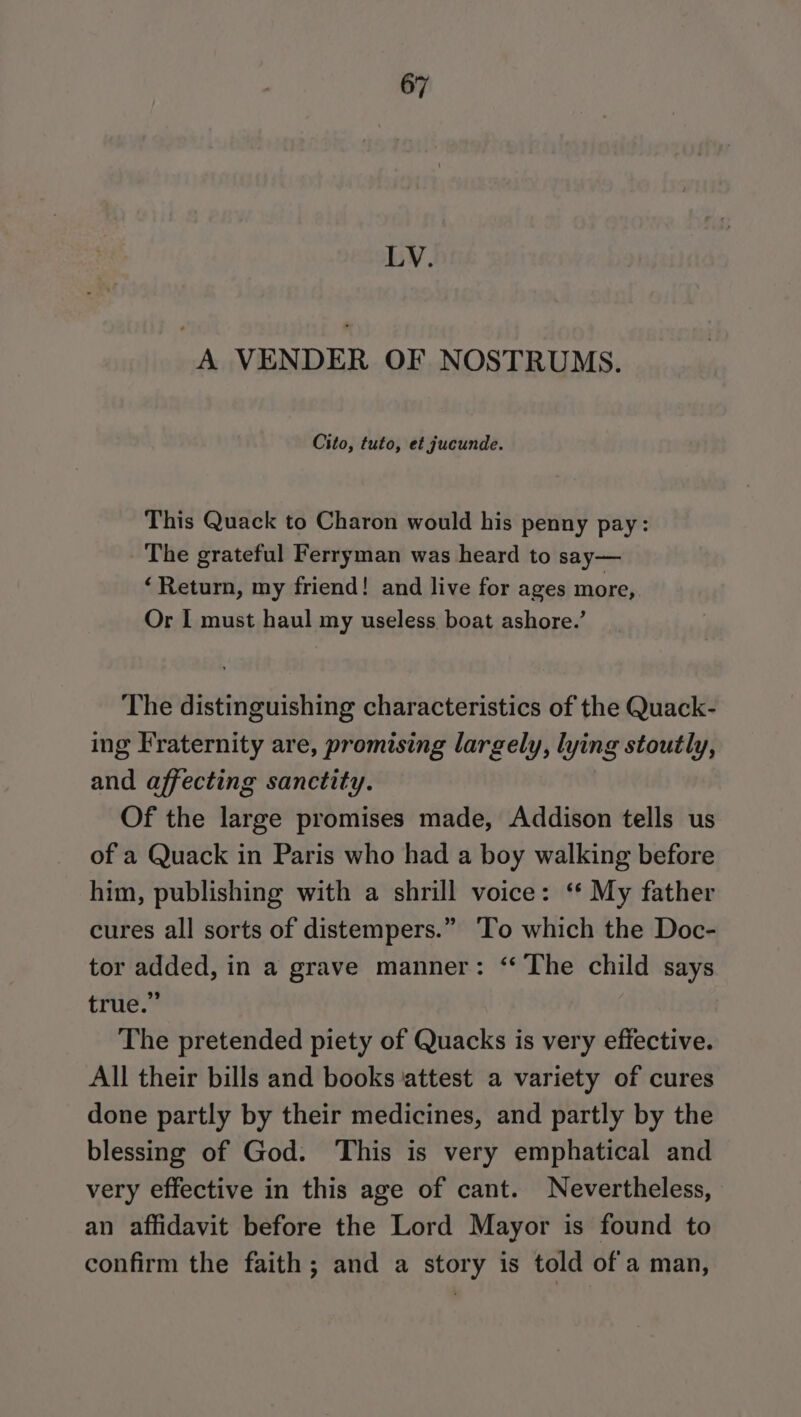 LV. A VENDER OF NOSTRUMS. Cito, tuto, et jucunde. This Quack to Charon would his penny pay: The grateful Ferryman was heard to say— ‘Retum, my friend! and live for ages more, Or I must haul my useless boat ashore.’ The distinguishing characteristics of the Quack- ing Fraternity are, promising largely, lying stoutly, and affecting sanctity. Of the large promises made, Addison tells us of a Quack in Paris who had a boy walking before him, publishing with a shrill voice: ‘* My father cures all sorts of distempers.” ‘To which the Doc- tor added, in a grave manner: ‘‘ The child says true.” The pretended piety of Quacks is very effective. All their bills and books attest a variety of cures done partly by their medicines, and partly by the blessing of God. This is very emphatical and very effective in this age of cant. Nevertheless, an affidavit before the Lord Mayor is found to confirm the faith; and a story is told of a man,