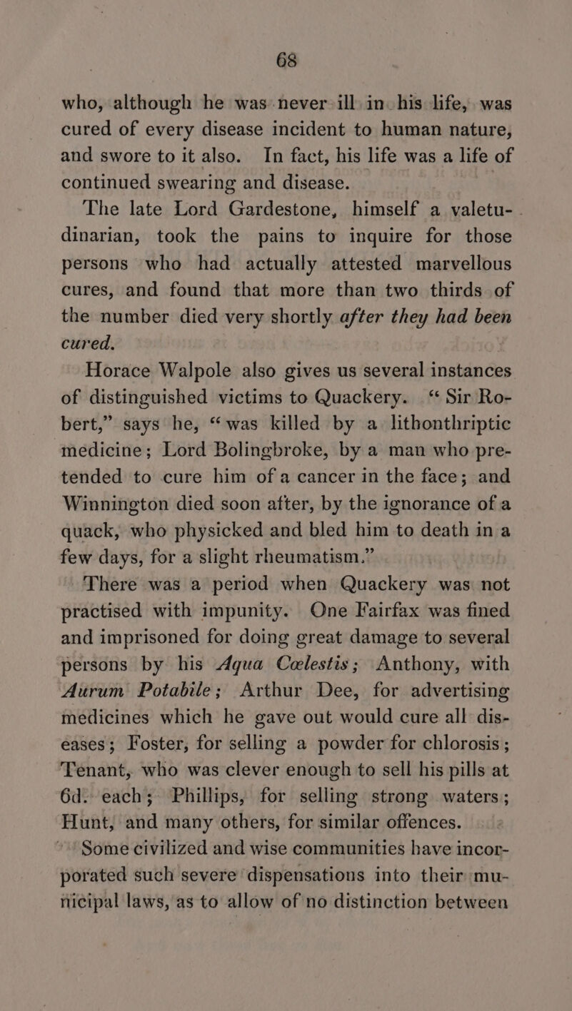 who, although he was never ill. in. his life, was cured of every disease incident to human nature, and swore to it also. In fact, his life was a life of continued swearing and disease. | The late Lord Gardestone, himself a valetu- . dinarian, took the pains to inquire for those persons who had actually attested marvellous cures, and found that more than two thirds. of the number died very shortly after they had been cured. Horace Walpole also gives us several instances of distinguished victims to Quackery. ‘“ Sir Ro- bert,” says he, “was killed by a lithonthriptic medicine; Lord Bolingbroke, by a man who pre- tended to cure him ofa cancer in the face; and Winnington died soon after, by the ignorance of a quack, who physicked and bled him to death in a few days, for a slight rheumatism.” There was a period when Quackery was not practised with impunity. One Fairfax was fined and imprisoned for doing great damage to several persons by his Aqua Celestis; Anthony, with Aurum Potable; Arthur Dee, for advertising medicines which he gave out would cure all dis- eases; Foster, for selling a powder for chlorosis ; Tenant, who was clever enough to sell his pills at 6d. each; Phillips, for selling strong waters; Hunt, and many others, for similar offences. Some civilized and wise communities have incor- porated such severe dispensatious into their mu- nicipal laws, as to allow of no distinction between