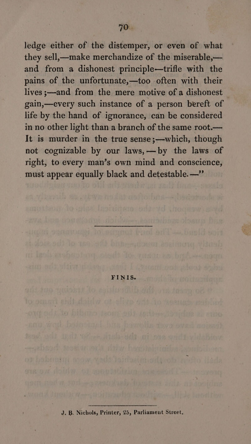 ledge either of the distemper, or even of what they sell,—make merchandize of the miserable,— and from a dishonest principle—trifle with the pains of the unfortunate,—too often with their lives ;—and from the mere motive of a dishonest © gain,—every such instance of a person bereft of life by the hand of ignorance, can be considered in no other light than a branch of the same root.— It is murder in the true sense;—which, though not cognizable by our laws,—by the laws of right, to every man’s own mind and conscience, must appear equally black and detestable. —” FINIS. J. B. Nichols, Printer, 25, Parliament Street,