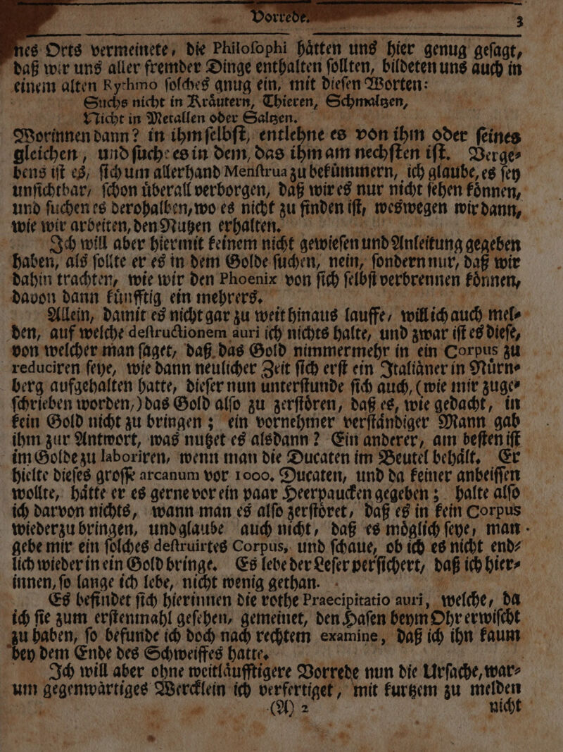 es Orts vermeinete, die Philoſophi hätten uns hier genug geſagt, daß wir uns aller fremder Dinge enthalten ſollten, bildeten uns auch in einem alten Rythmo ſolches anug ein, mit dieſen Worten: | 2er Suche nicht in Kraͤutern, Thieren, Schmaltzen, 6 Vicht in Metallen oder Salee n Worinnen dann? in ihm ſelbſt, entlehne es von ihm oder feines gleichen, und ſuche es in dem, das ihm am nechſten iſt. Verge⸗ bens it es, ſich um allerhand Menſtrua zu bekummern, ich glaube, es ſey unſichtbar / ſchon uͤberall verborgen, daß wir es nur nicht ſehen koͤnnen, und ſuchen es derohalben, wo es nicht zu finden iſt, weswegen wir dann, wie wir arbeiten, den Nutzen erhalten. Ich will aber hiermit keinem nicht gewieſen und Anleitung gegeben haben, als ſollte er es in dem Golde ſuchen, nein, ſondern nur, daß wir dahin trachten, wie wir den Phoenix von ſich ſelbſt verbrennen koͤnnen, davon dann kuͤnfftig ein mehrers. „% Allein, damit es nicht gar zu weit hinaus lauffe / will ich auch mel⸗ den, auf welche deſtructionem auri ich nichts halte, und zwar iſt es dieſe, von welcher man ſaget, daß das Gold nimmermehr in ein Corpus zu reduciren ſeye, wie dann neulicher Zeit ſich erſt ein Italiaͤner in Nuͤrn⸗ berg aufgehalten hatte, dieſer nun unterſtunde ſich auch, (wie mir zuge⸗ ſchrieben worden,) das Gold alſo zu zerſtoͤren, daß es, wie gedacht, in kein Gold nicht zu bringen; ein vornehmer verſtaͤndiger Mann gab ihm zur Antwort, was nutzet es alsdann? Ein anderer, am beſten iſt im Golde zu laboriren, wenn man die Ducaten im Beutel behält, Er hielte dieſes groſſe arcanum vor 1000. Ducaten, und da keiner anbeiſſen wollte, haͤtte er es gerne vor ein paar Heerpaucken gegeben; halte alſo ich darvon nichts, wann man es alſo zerſtoͤret, daß es in kein Corpus wieder zu bringen, und glaube auch nicht, daß es moͤglich ſeye man- gebe mir ein ſolches deſtruirtes Corpus, und ſchaue, ob ich es nicht en? lich wieder in ein Gold bringe. Es lebe der Leſer perſichert, daß ich hier⸗ innen, ſo lange ich lebe, nicht wenig gethan. N | Es befindet ſich hierinnen die rothe Praecipitatio auri, welche, da ich fie zum erſtenmahl geſehen, gemeinet, den Hafen beym Ohr erwiſcht zu haben, ſo befunde ich doch nach rechtem examine, daß ich ihn kaum bey dem Ende des Schweiffes hatte. RE. 2 „* Ich will aber ohne weitläufftigere Vorrede nun die Urſache, war⸗ = m um gegenwaͤrtiges Wercklein ich verfertiget, mit kurtzem zu melden r... . nicht