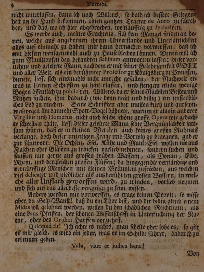 — * 8 * Pr * 5 * a 8 x Er nicht unterlaſſen, dann ich noch Willens, ſo bald ich beſſere Gelegen heit an die Hand bekommen, einen gantzen Tractat de Auro zu ſchrei⸗ ben, und das, wo ich hier abgebrochen, weitlaufftig zu declariren. ei Es werde auch, meines Erachtens, ſich kein Mangel finden an des nen, welche aus angebornen ihrem Unverſtande und Unerſaͤttlichkeit alles auf einmahl zu haben mir dann hernacher vorwerffen, daß ich mmit dieſem wenigen wohl auch zu Hauſe bleiben koͤnnen. Denen will ich zum Maulſtopfen den bekandten Sabinum antworten laſſen; dieſer vor⸗ nehme und gelehrte Mann, nach dem er mit feiner Gelehrſamkeit SOTT und aller Welt, als ein beruͤhmter Profeflor zu Königsberg in Preuſſen, dienete, lieſſe ſich einsmahls nicht unrecht gefallen, der Nachwelt et⸗ was in kleinen Schrifften zu hinterlaſſen, und fieng an etliche wenige Bogen oͤffentlich zu publiciren, Willens, da er ſeines Naͤchſten Beſten und Nutzen ſuchete, ihm dadurch (wie denn recht und billig) ein unſterbli⸗ ches Lob zu machen. Seine Schrifften aber muſten kuͤrtz und gut ſeyn, weswegen ihn dann ein Spott⸗Vogel hoͤhnete, warum er als ein anderer Virgilius und Homerus nicht auch ſolche ſchoͤne groſſe Opera wie gedach⸗ te ſchreiben thaͤte, lieſſe dieſer gelehrte Mann feine Vergnuͤglichkeit ſatt⸗ ſam ſpuͤren, daß er in kleinen Wercken auch keines groſſen Ruhmes verlange, doch dieſer unzeitigen Frage und Vor witz zu begegnen, gab er zur Antwort: Die Ochſen, Eſel, Kuͤhe und Maul⸗Eſel wollen nie aus . F oder Glaͤſern zu trincken vorlieb nehmen, ſondern ſuchen und Rufen nur gerne aus groſſen truͤben Waſſern, als Donau, Elbe, Rhein, und dergleichen groſſen Fluͤſſen; da hingegen die verſtaͤndige und vernünffiige Menſchen mit kleinen Bruͤnnlein zufrieden, aus welchen viel delicater und niedlicher als aus beruͤhrten groſſen Waſſern, in wel⸗ che aller Unflath geworffen wird, zu trincken, vorlieb nehmen und ſich auf das allerbeſte vergnuͤgt zu ſeyn wiſſen. | Andere werden mir vorwerffen, es trage keinen Provit; fo wiſſe aber, du Fe daß du ein Thor biſt, und dir billig gleich einem Midas ſoll gelohnet werden, weilen du den ſchadlichen Reichthum, als eine Pans. Pfeiffen, der ſchoͤnen Wiſſenſchafft in Unterſuchung der Na⸗ tur, oder des Orphei Harffen vorzieheſt. RER Vuiequid fit! Ich achte es nichts, man ſchelte oder lobe es, fo gilt es mir gleich, es wird ein jeder, was er im Schilde fuͤhret, dadurch zu erkennen geben. F Vale, viue et judiea bene * . ; &gt; * 03 : * N Fi u 5 RE Von 1 N | 3 % 0 Wr AN . 7 j * N N * 15 N N 5 } * Be, CN * * 7 a 7 er i : K g }