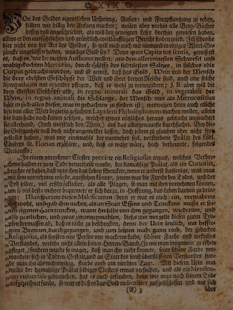 ho; — — On des Goldes eigentlichen Urſprung, Anfang und Fortpftantzung zu reden, AS follten wir billig den Anfang machen; weilen aber vorhin alle Berg Bücher deſſen voll angeſchrieben, als will den geneigten Leſer dorthin gewieſen haben, allwo er den ausführlichen und gruͤndlich⸗weitlaͤufftigen Bericht finden wird. Ich ſchreibe hier nicht von der Art des Goldes, fo will mich auch mit niemand in einiges Wort⸗He⸗ zaͤncke eingelaſſen haben, was das Gold ſey? Denn quot Capita tot ſentia, gewiß iſt es, daß es, wie die meiſten Authores wollen, aus dem allerreineſten Schwefel und wohlgekochten Mercurio, durch Aulffe des ſubtileſten Saltzes, in ſolches edle Corpus gebracht worden, und iſt gewiß, daß das Gold, Wein und der Menſch die drey edelſten Geſchoͤpfe der Welt und ihrer dreyen Reiche ſind, auch eine ſolche Sympathiam mit einander pflegen, daß es wohl zu verwundern; J. B. aber will die drey edelſten Geſchoͤpfe alſo, in regno minerali das Gold, in vegetabili der Wein, in regno animali die Schlange, der Menſch nun als Microcoſmus haͤlt in ſich alles diefes, was in gedachten zu finden iſt, weswegen denn auch etliche den von aller Welt begierig geſuchten Lapidem Philoſophorum machen wollen, allein bis dato habe noch keinen geſehen, welcher etwas nuͤtzliches heraus gebracht ungeachtet ſie allerhand, (doch meiſtlich den Wein,) auf das allergenaueſte durchſuchet. Bey die⸗ ſer Gelegenheit will doch nicht ungemeldet laſſen, doch jedem zu glauben oder nicht frey e haben, was mir einsmahls der nunmehro feel; verſtorbene Praͤlat des Loͤbl. Aoſters St. Florian erzaͤhlete, und, daß es wahr waͤre, hoch betheurete, folgendes Verlauff ? | BR 4 8 en we Vn einem vornehmen Cloſter peccirte ein Religioſus etwas, welches Verbres „chens halber er zum Tode verurtheilt wurde, der damahlige Praͤlat, als ein Curioſus, „brachte es dahin, daß man ihm das Leben ſchenckete, wenn er anderſt dasjenige, was nan „mit ihm vornehmen wuͤrde, ausſtehen koͤnnte, jenem war die Furcht des Todes, und der „Tod ſelber, viel erſchroͤcklicher, als alle Plagen, ſo man mit ihm vornehmen koͤnnen, „um fo viel deſto mehrer bequemete er ſich darzu, in Hoffnung, das Leben darvon zu brin⸗ „gen: Manſperrete dieſen Maleficanten (denn er war es auch) ein, ver vahrete eh und gab ihm nichts, als an Statt Eſſens und Trinckens 1 er ſei⸗ „ne eigenen Harn trincken, wann derſelbe von ihm gegangen, wiederum, und „alſo zu etlichen, und zwar zwantzigmahlen, dieſes nun mergelte dieſen guten Tro? „pfen dermaſſen ab, daß es nicht zu beſchreiben, denn der Urin letzlich, mit heffti? „gem Brennen, durchgegangen, und zum letzten mahl gantz roth, der gedachte „Religioſus, als fonften eine Perſon von wackerm Leibe, ſchoͤner Farbe und trefliches „ Verſtandes, verlohr nicht allein feinen Herren⸗Bauch, (ſo wie man inggemein. zu reden „pfleget,) ſondern wurde ſo mager, daß man ihn nicht kennete, ſeine ſchoͤne Farbe ver⸗ „wandelte ſich in Todten⸗Geſtalt, und an Statt des ſonſt uͤberfluͤſſigen Verſtandes fun⸗ de man ihn als wahnwitzig, ſturbe auch am vierdten Tage. Mit dieſem Urin nun „wollte der damahlige Praͤlat ſelbiges Cloſters etwas verſuchen, und als ein Menttru⸗-⸗ vum vniuerſale gebrauchen, hat es auch gefunden, denn wie man nach ſeinem Tode vaufgezeichnet fande, ſo war es daß es das God 7 Se und mit Bi g Gi all RR 3 . Er 2; . * tber 2 8 n N 8 s 1 u. * ’ Wu. 17 R y N * gr * 1 — &gt; % . 80 1 * f ie. % a 1 j NN a La \