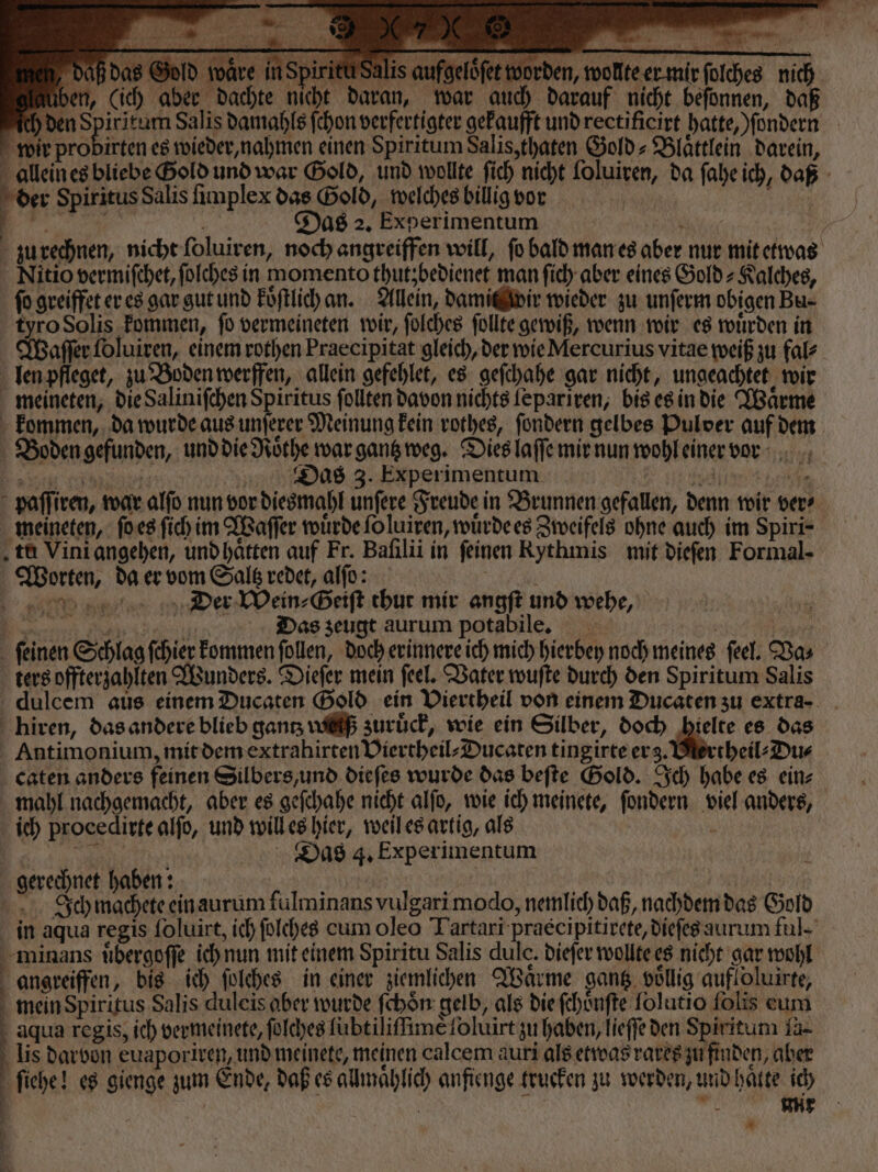 ö m N e daß das Gold waͤre in Spir tui Salis aufgelöfet worden, wollte er mir ſolches nich üben, (ich aber dachte nicht daran, war auch darauf nicht beſonnen, daß ch den Spiritum Salis damahls ſchon verfertigter gekaufft und rectificirt hatte, ſondern wir probirten es wieder, nahmen einen Spiritum Salis, thaten Gold⸗Blaͤttlein darein, allein es bliebe Bold und war Gold, und wollte ſich nicht ſoluiren, da ſahe ich, daß der Spiritus Salis ſimplex das Gold, welches billig vor | 9 8555 N ie 5 ö Das 2. Experimentum ; ” zu rechnen, nicht ſoluiren, noch angreiffen will, fo bald man es aber nur mit etwas Nitio vermiſchet, ſolches in momento thutzbedienet man ſich aber eines Gold⸗Kalches, fo greiffet er es gar gut und koͤſtlich an. Allein, damit wir wieder zu unſerm obigen Bu⸗ tyro Solis kommen, ſo vermeineten wir, ſolches ſollte gewiß, wenn wir es wuͤrden in aſſer foluiren, einem rothen Praecipitat gleich, der wie Mercurius vitae weiß zu fal⸗ len pfleget, zu Boden werffen, allein gefehlet, es geſchahe gar nicht, ungeachtet wir meineten, die Saliniſchen Spiritus ſollten davon nichts lepariren, bis es in die Waͤrme kommen, da wurde aus unſerer Meinung kein rothes, ſondern gelbes Pulver auf dem Boden gefunden, und die Roͤthe war gantz weg. Dies laſſe mir nun wohl einer vor F erg Das 3. Experimentum N , e RE OR paſſiren, war alſo nun vor diesmahl unſere Freude in Brunnen gefallen, denn wir ver⸗ meineten, ſo es ſich im Waſſer wuͤrde ſo luiren, wuͤrde es Zweifels ohne auch im Spiri- tu Vini angehen, und haͤtten auf Fr. Baſilii in feinen Rythmis mit dieſen Formal- Worten, da er vom Saltz redet, alſo: BR DDtier Wein⸗Geiſt thut mir angft und wehe, 1 F Das zeugt aurum potabile. | Ka ſeinen Schlag ſchier kommen follen, doch erinnere ich mich hierbey noch meines feel. Das ters offterzahlten Wunders. Dieſer mein ſeel. Vater wuſte durch den Spiritum Salis dulcem aus einem Ducaten Gold ein Viertheil von einem Ducaten zu extra- hiren, das andere blieb gantz wa zuruͤck, wie ein Silber, doch hielte es das Antimonium, mit dem extrahirten Viertheil⸗Ducaten tingirte erg. theil⸗Du⸗ caten anders feinen Silbers, und dieſes wurde das beſte Gold. Ich habe es ein⸗ mahl nachgemacht, aber es geſchahe nicht alſo, wie ich meinete, ſondern viel anders, ich procedirte alſo, und will es hier, weil es artig, als i Sr Das 4, Experimentum gerechnet haben: . f | Ich machete ein aurum fulminans vulgarimodo, nemlich daß, nachdem das Gold in aqua regis ſoluirt, ich ſolches cum oleo Tartari praècipitirete, dieſes aurum ful- minans uͤbergoſſe ich nun mit einem Spiritu Salis dulc. dieſer wollte es nicht gar wohl angreiffen, bis ich ſolches in einer ziemlichen Waͤrme gang. vollig aufloluirte, mein Spiritus Salis duleis aber wurde ſchoͤn gelb, als die ſchoͤnſte Tolutio folis eum aqua regis, ich vermeinete, ſolches lubtiliſſimè ſoluirt zu haben, lieſſe den Spiritum iä- 1 lis darbon euaporiren, und meinete, meinen calcem auri als etwas rares zu finden, aber ſiehe! es gienge zum Ende, daß es allmaͤhlich anfienge trueken zu werden, und haͤtte ich | | | a 1