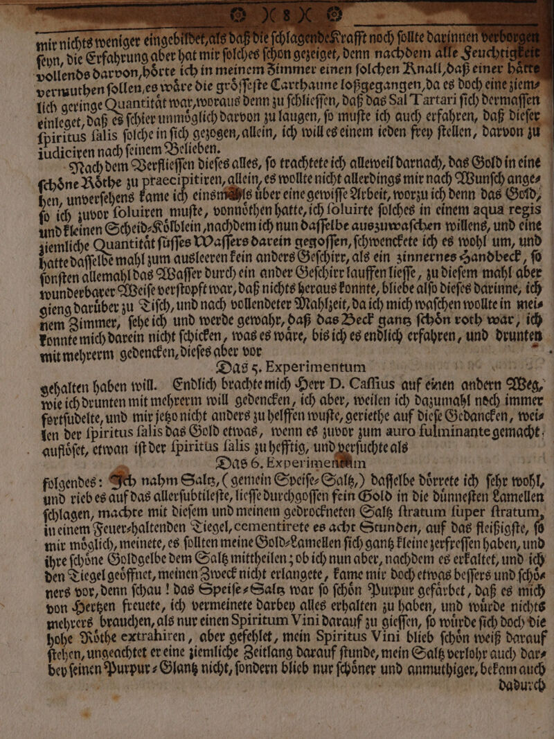 der mir nichts weniger eingebildek als daß die ſchlagende rafft noch follte darinnen derbe ſeyn, die Erfahrung aber hat mir ſolches ſchon gezeiget, denn nachdem M. Feuchtie erh vollends darvon, hörte ich in meinem dimmer einen ſolchen Knall, daß einer hark vermuthen ſollen / es woͤre die groͤſſeſte Carthaune loßgegangen, da es doch eine ziem⸗ lich geringe ee war, woraus denn zu ſchlieſſen, daß das Sal Tartari fich dermaſſen einleget, daß es ſchier unmöglich darvon zu laugen, fo muſte ich auch erfahren, daß dieſer ſpiritus falis ſolche in ſich gezogen, allein, ich will es einem ieden frey ftellen, darvon zu judiciren nach feinem Belieben. | | Mach dem Verflieſſen diefes alles, fo trachtete ich alleweil darnach, das Gold in eine ſchöne Roͤthe zu ee itiren, allein, es wollte nicht allerdings mir nach Wunſch ange⸗ hen, unverſehens kame! einsmahls über eine gewiſſe Arbeit, worzu ich denn das Gold, ſo ich zuvor foluiren muſte, vonnoͤthen hatte, ich foluirte ſolches in einem aqua regis und kleinen Scheid⸗Koͤlblein nachdem ich nun daffelbe auszuwaſchen willens, und eine ziemliche Quantität füffes Waſſers darein gegoſſen, ſchwenckete ich es wohl um, und hatte daſſelde mahl zum ausleeren kein anders Geſchirr, als ein zinnernes Handbeck, ſo ſonſten allemahl das Waſſer durch ein ander Geſchirr lauffen lieſſe, zu dieſem mahl aber wunderbarer Weiſe verſtopft war, daß nichts heraus konnte, bliebe alſo dieſes darinne, ich gieng daruͤber zu Tiſch, und nach vollendeter Mahlzeit, da ich mich waſchen wollte in mei⸗ nem Zimmer, ſehe ich und werde gewahr, daß das Beck gantz ſchoͤn roth war, ich konnte mich darein nicht ſchicken, was es ware, bis ich es endlich erfahren, und drunten mit mehrerm gedencken, dieſes aber vor ae e Das 8. Experimentum 1 9 Ai gehalten haben will. Endlich brachte mich Herr D. Caſſius auf einen andern Weg, wie ich drunten mit mehrerm will gedencken, ich aber, weilen ich dazumahl noch immer fortſudelte, und mir jetzo nicht anders zu helffen wuſte, geriethe auf dieſe Gedancken, wei⸗ len der ſpiritus ſalis das Gold etwas, wenn es zuvor zum auro fulminante gemacht auffoͤſet, etwan iſt der Spiritus lalis zu hefftig, u ehe als ä &amp; 2 Das 6. Experimensäm in folgendes: Ich nahm Sal, (gemein Speife-Salß,) daſſelbe döͤrrete ich ſehr wohl, und rieb es auf das allerſubtileſte, lieſſe durchgoſſen fein Gold in die duͤnneſten Lamellen ſchlagen, machte mit dieſem und meinem gedrockneten Saltz ſtratum füper ſtratum in einem Feuer⸗haltenden Tiegel, cementirete es acht Stunden, auf das fleißigſte, (6 mir moͤglich, meinete, es follten meine Gold⸗Lamellen ſich gantz kleine zerfreſſen haben, und ihre ſchoͤne Goldgelbe dem Saltz mittheilen; ob ich nun aber, nachdem es erkaltet, und ich den Tiegel geöffnet, meinen Zweck nicht erlangete, kame mir doch etwas beſſers und ſchoͤ⸗ ners vor, denn ſchau! das Speiſe⸗Saltz war fo ſchoͤn Purpur gefaͤrbet, daß es mich von Hertzen freuete, ich vermeinete darbey alles erhalten zu haben, und wuͤede nichts mehrers brauchen, als nur einen Spiritum Vini darauf zu gieſſen, fo wuͤrde ſich doch die hohe Rothe extrahiren, aber gefehlet, mein Spiritus Vini blieb ſchoͤn weiß darauf ſtehen, ungeachtet er eine ziemliche Zeitlang darauf ſtunde, mein Saltz verlohr auch dar⸗ bey ſeinen Purpur⸗Glantz nicht, ſondern blieb nur ſchoͤner und anmuthiger, bekam auch = | | dadurch