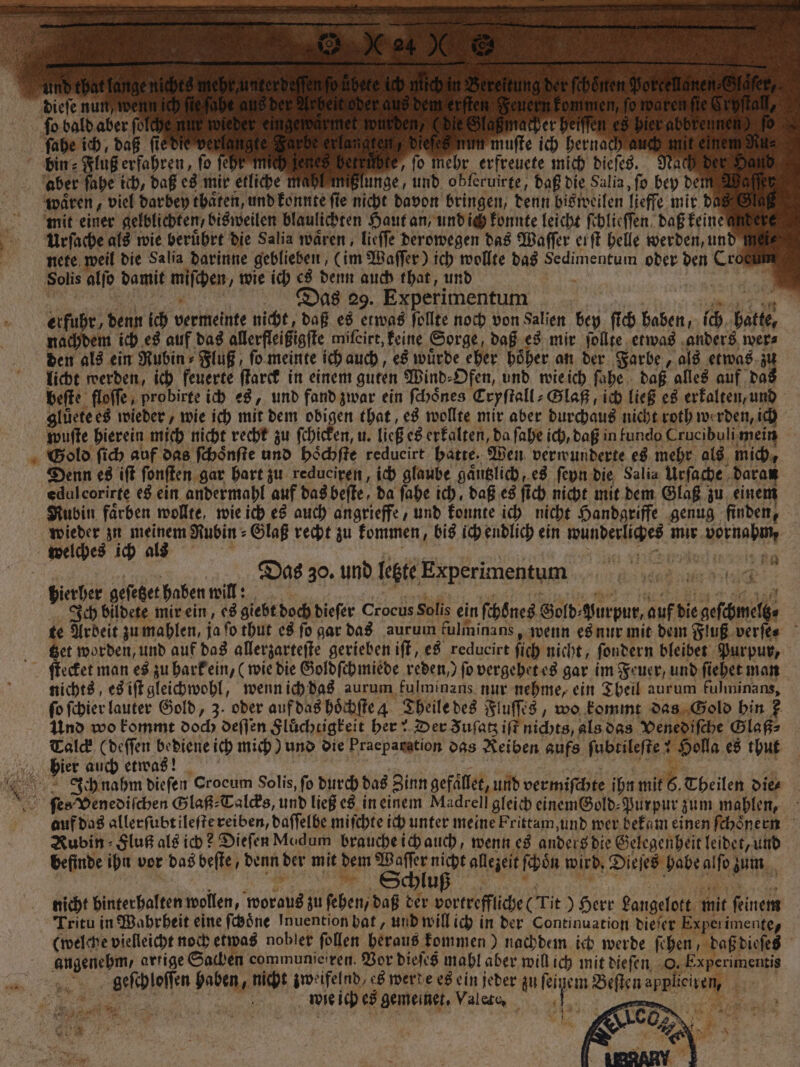 dieſe nun we fo bald aber folder nacher h ſahe ich, daß ſie dit vera igte langten, diefe: un muſte ich hernach a Ds | bin= Fluß erfahren, fo ſehr iich zeges Derenbte, ſo mehr erfreuete mich dieſes. Nach aber ſahe ich, daß es mir etliche mahl mißlunge, und obferuirge, daß die Salia, ſo bey de waͤren, viel darbey thaͤten, und konnte fie nicht davon bringen, denn bisweilen lieffe mir de mit einer gelblichten, bisweilen blaulichten Haut an, und ich konnte leicht ſchlieſſen daß keinen Urſache als wie beruͤhrt die Salia waͤren, lieſſe derowegen das Waſſer erſt helle werden, und m nete weil die Salia darinne geblieben, (im Waſſer) ich wollte das Sedimentum oder den Croce Solis alſo damit miſchen, wie ich es denn auch that, und | an 1 as 29. Experimentum | ROT a erfuhr, denn ich vermeinte nicht, daß es etwas ſollte noch von Salien bey ſich haben, ich hatte, nachdem ich es auf das allerfleißigſte miſeirt, keine Sorge, daß es mir ſollte etwas anders wer⸗ den als ein Rubin» Fluß, ſo meinte ich auch, es wurde eher höher an der Farbe, als etwas zi licht werden, ich feuerte ſtarck in einem guten Wind⸗Ofen, und wie ich ſahe daß alles auf da beſte floſſe, probirte ich es, und fand zwar ein ſchoͤnes Cryſtall⸗Glaß, ich ließ es erkalten, und gluͤete es wieder, wie ich mit dem obigen that, es wollte mir aber durchaus nicht roth werden, ich wuſte hierein mich nicht recht zu ſchicken, u. ließ es erkalten, da ſahe ich, daß in fundo Crucibuli mein Gold ſich auf das ſchoͤnſte und hoͤchſte redueirt hatte. Wen verwunderte es mehr als mich, Denn es iſt ſonſten gar hart zu redueiren, ich glaube gaͤutzlich, es ſeyn die Salia Urſache daran edulcorirte es ein andermahl auf das beſte, da ſahe ich, daß es ſich nicht mit dem Glaß zu einem Rubin faͤrben wollte, wie ich es auch angrieffe, und konnte ich nicht Handgriffe genug finden, es 1 Rubin ⸗Glaß recht zu kommen, bis ich endlich ein wunderliches mir vornahm, welches ich a REN 2 2 &gt; * 2 vr - Das 30. und letzte Experimentum g 85 hierher geſetzet haben will: 7 e Ich bildete mir ein, es giebt doch dieſer Crocus Solis ein ſchoͤnes Gold⸗Nurpur, auf die geſchmeltz⸗ te Ardeit zu mahlen, ja ſo thut es ſo gar das aurum kulminans, wenn es nur mit dem Fluß verſe⸗ Get worden, und auf das allerzarteſte gerieben iſt, es reducirt ſich nicht, fondern bleibet Purpur, ſtecket man es zu hark ein, (wie die Goldſchmiede reden, ſo vergehet es gar im Feuer, und ſiehet man nichts, es iſt gleichwohl, wenn ich das aurum fulminans nur nehme, ein Theil aurum fulminans, fo ſchier lauter Gold, 3. oder auf das hoͤchſte 4 Theile des Fluſſes, wo kommt das Gold hin ? Und wo kommt doch deſſen Flüchtigkeit her! Der Fuſatz iſt nichts, als das Venediſche Glaß⸗ Talck (deſſen bediene ich mich) und die Praeparstion das Reiben aufs ſubtileſte! Holla es thut hier auch etwas! | 5 9 | | Ich nahm diefen Crocum Solis, fo durch das Zinn gefället, und vermiſchte ihn mit 6. Theilen dies ſes Venediſchen Glaß⸗Talcks und ließ es in einem Madrell gleich einemBold-Purpur zum mahlen, auf das allerſubtileſte reiben, daſſelbe miſchte ich unter meine Frittam, und wer bekam einen ſchoͤnern Rubin Fluß als ich? Dieſen Modum brauche ich auch, wenn es anders die Gelegenheit leidet, und befinde ihn vor das beſte, denn der mit dem Schl Wi allezeit ſchoͤn wird, Dieſes habe alfo zum uß | J 5 nicht hinterhalten wollen, woraus zu ſehen, daß der vortreffliche (Tit) Herr Langelott mit feinem Tritu in Wahrheit eine ſchoͤne Inuention hat, und will ich in der Continuation dieſer Experimente, (welche vielleicht noch etwas nobler ſollen heraus kommen) nachdem ich werde ſehen, daß dieſes angenehm, artige Sachen communieiren. Vor dieſes mahl aber will ich mit dieſen O. Experimentis geſchloſſen haben, nicht zweifelnd, es werde es ein jeder zu feinem Beſten applieiren, 1 | wie ich es gemeinet. Valete, | 3 0