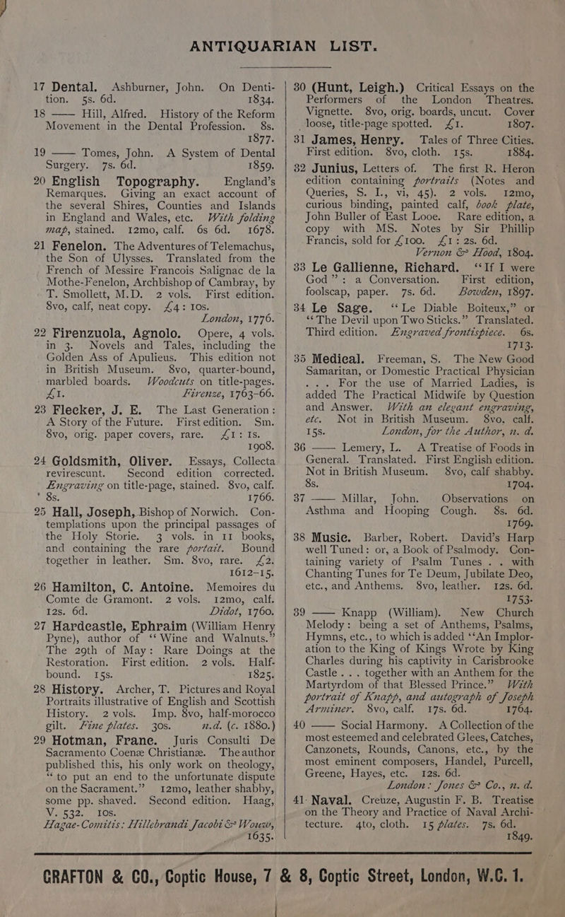 17 Dental. Ashburner, John. tion. 5s. 6d. On Denti- 1834. 18 Hill, Alfred. History of the Reform Movement in the Dental Profession. 8s. 1877. 19 Tomes, John. A System of Dental Surgery. 7s. 6d. 1859. 20 English Topography. — England’s Remarques. Giving an exact account of the several Shires, Counties and Islands in England and Wales, etc. With folding map, stained. I2mo, calf. 6s 6d. 1678. 21 Fenelon. The Adventures of Telemachus, the Son of Ulysses. Translated from the French of Messire Francois Salignac de la Mothe-Fenelon, Archbishop of Cambray, by -T. Smollett, M.D. 2 vols. First edition. Svo, calf, neat copy. £4: Ios. London, 1776. 22 Firenzuola, Agnolo. Opere, 4 vols. in 3. Novels and Tales, including the Golden Ass of Apulieus. This edition not in British Museum. 8vo, quarter-bound, marbled boards. Woodcuts on title-pages. iE Firenze, 1763-66. 23 Flecker, J. E. The Last Generation: A Story of the Future. First edition. Sm. 8vo, orig. paper covers, rare. AI: Is. 1908. 24 Goldsmith, Oliver. Essays, Collecta revirescunt. Second edition corrected. Engraving on title-page, stained. 8vo, calf. DS. 1766. 25 Hall, Joseph, Bishop of Norwich. Con- templations upon the principal passages of the’, Holy. Storie. \\- 3°? vols. in. Ef books: and containing the rare forfazt. Bound together in leather. Sm. 8vo, rare. £2. 1612-15. 26 Hamilton, C. Antoine. Memoires du Comte de Gramont. 2 vols. 12mo, calf. 125, 10a: Didot, 1760. 27 Hardeastle, Ephraim (William Henry Pyne), author of ‘‘ Wine and Walnuts.” The 29th of May: Rare Doings at the Restoration. First edition. 2 vols. Half- bound. 165s. 1825. 28 History. Archer, T. Pictures and Royal Portraits illustrative of English and Scottish History. 2 vols. Imp. 8vo, half-morocco gilt. Fixe plates. 30s. 2.a. (c. 1880.) 29 Hotman, Frane. Juris Consulti De Sacramento Coenze Christianze. The author published this, his only work on theology, ‘to put an end to the unfortunate dispute on the Sacrament.” 12mo, leather shabby, some pp. shaved. Second edition. Haag, W 532. ALOE: Hagae-Comitis: Hillebrandi Jacobi &amp; Wouw, 1635. 30 (Hunt, Leigh.) Critical Essays on the Performers of the London’ Theatres. Vignette. 8vo, orig. boards, uncut. Cover loose, title-page spotted. £1. 1807. 31 James, Henry. Tales of Three Cities. First edition. 8vo, cloth. I5s. 1884. 32 Junius, Letters of. The first R. Heron edition containing fortrazts (Notes and Queries, §..'I.,) vi, 45)... 2: Vols.gee eee curious binding, painted calf, book plate, John Buller of East Looe. Rare edition, a copy with MS. Notes by Sir Phillip Francis, sold for £100. £1: 2s. 6d. Vernon &amp; Hood, 1804. 33 Le Gallienne, Richard. ‘‘If I were God ” : a Conversation. First edition, foolscap, paper. 7s. 6d. Bowden, 1897. 34 Le Sage. ‘‘Le Diable Boiteux,” or ‘¢The Devil upon Two Sticks.” Translated. Third edition. zgraved frontispiece. 6s. 1713 35 Mediea]. Freeman, S. The New Good Samaritan, or Domestic Practical Physician . . + For the use of Married Ladies, is added The Practical Midwife by Question and Answer. W2th an elegant engraving, etc. Not in British Museum. §8vo, calf. 15s. London, for the Author, i. a. Lemery, L. <A Treatise of Foods in General. Translated. First English edition. Not in British Museum. — 8vo, calf shabby. 8s. 1704. Millar, John. Observations on Asthma and Hooping Cough. 8s. 6d. 1769. 38 Musie. Barber, Robert. David’s Harp well Tuned: or, a Book of Psalmody. Con- taining variety of Psalm Tunes . . with Chanting Tunes for Te Deum, Jubilate Deo, 36 37 etc., and Anthems. 8vo, leather. 12s. 6d. 1753- 39 Knapp (William). New Church Melody: being a set of Anthems, Psalms, Hymns, etc., to which is added ‘‘An Implor- ation to the King of Kings Wrote by King Charles during his captivity in Carisbrooke Castle. . . together with an Anthem for the Martyrdom of that Blessed Prince.” Wath portrait of Knapp, and autograph of Joseph Arminer. 8vo, calf. 17s. 6d. 1764. Social Harmony. A Collection of the most esteemed and celebrated Glees, Catches, Canzonets, Rounds, Canons, etc., by the most eminent composers, Handel, Purcell, Greene, Hayes, etc. sai2erod. London: Jones &amp; Co., 2. a. 41-Naval. Creuze, Augustin F. B. Treatise on the Theory and Practice of Naval Archi- tecture. 4to, cloth. 15 plates. 7s. 6d. 1849. 40