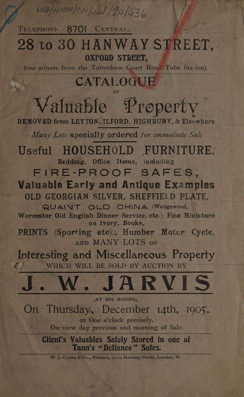 | Wael) C11) Jef [Lo /b3 oye ~TreLrepHont. 87O!l CENTRAT. | OXFORD STREET, en minute from the Tottenham Court Roast Tube Staion). CATA LOGU PP Loidletete Property ‘REMOVED from LEYTON, ILFORD, HIGHBURY, &amp; Elsewhere Many Lots specially ordered for immediate Sale - Bedding, Office Items, including FIRE-PROOF SAFES, Valuable Early and Antique Examples OLD GEORGIAN SILVER, SHEFFIELD PLATE, QUAINT OLD ‘CHINA (Wedgewood, | Worcester Old English Dinner Service, etc.) Fine Miniature oa tvory, Books, PRINTS (Sporting ete)., Humber Motor els, AND MANY LOTS oF WHICH WILL BE SOLD BY AUCTION BY J. W. JARVIS AT HIS ROOMS, On. ‘Thursday, December 14th, 1905. at One o’clock precisely. On: view day previous and morning of Sale. Glient’s Valuables Safely Stored in one of Tann’s “Defiance” Safes. W. J. Crank &amp; Co., Printers, 10-12 Hanway Street, London, W.