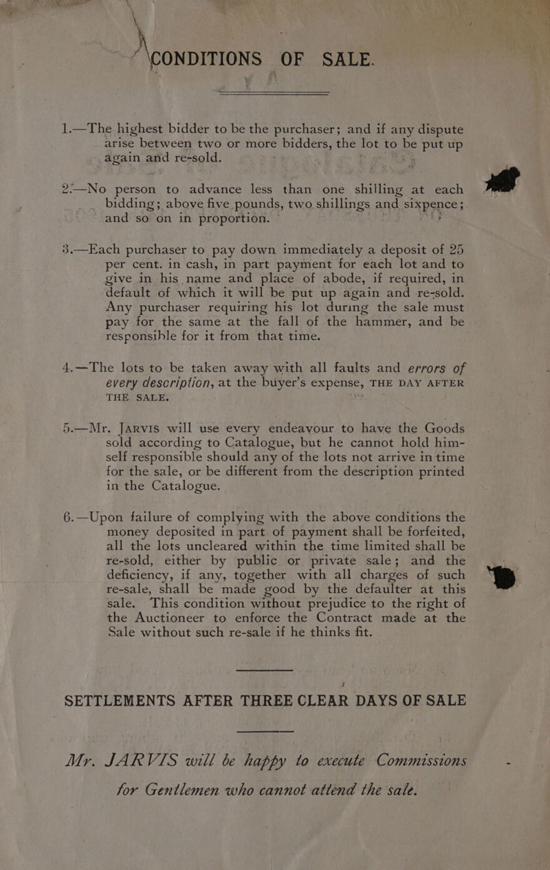 Atos r ON OF SALE. 1.—The highest bidder to be the purchaser; and if any dispute arise between two or more bidders, the PE to be Asse up again and re-sold. . ! 2:—No person to advance less than one shilling at each _ bidding; above five pounds, two shillings and Sixpence; and so on in proportion. ' 3.—Each purchaser to pay down immediately a deposit of 25 per cent. in cash, in part payment for each lot and to give in his name and place of abode, if required, in default of which it will be put up again and re-sold. Any purchaser requiring his lot during the sale must pay for the same at the fall of the hammer, and be responsible for it from that time. 4.—The lots to be taken away with all faults and errors of every description, at the buyer’ S expense, THE DAY AFTER THE. SALE; 5.—Mr. Jarvis will use every endeavour to have the Goods sold according to Catalogue, but he cannot hold him- self responsible should any of the lots not arrive in time for the sale, or be different from the description printed in the Catalogue. 6.—Upon failure of complying with the above conditions the money deposited in part of payment shall be forfeited, all the lots uncleared within the time limited shall be re-sold, either by public or private sale; and the deficiency, if any, together with all charges of such re-sale, shall be made good by the defaulter at this sale. This condition without prejudice to the right of the Auctioneer to enforce the Contract made at the Sale without such re-sale if he thinks fit. é SETTLEMENTS AFTER THREE CLEAR DAYS OF SALE Mr. JARVIS will be happy to execute Commissions for Gentlemen who cannot attend the sale.