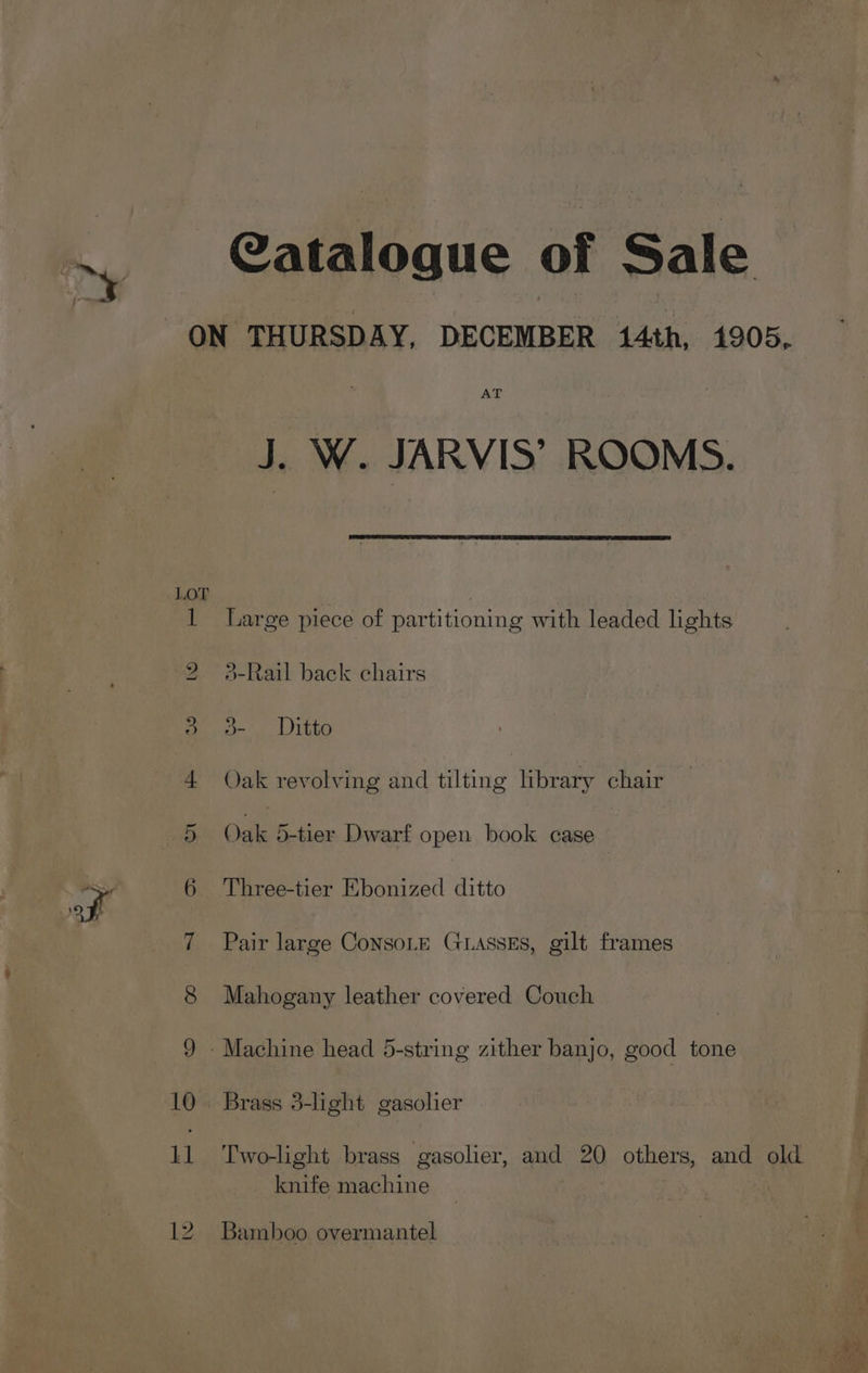 ~ Il Catalogue of Sale AT J. W. JARVIS’ ROOMS. Large piece of partitioning with leaded lights }-Rail back chairs o-’, | Ditto Oak revolving and tilting library chair Oak 5-tier Dwarf open book case Three-tier Ebonized ditto Pair large ConsoLE GLAssEs, gilt frames Mahogany leather covered Couch Brass 3-light gasolier Two-light brass gasolier, and AP others, and old knife machine | Bamboo overmantel Tae