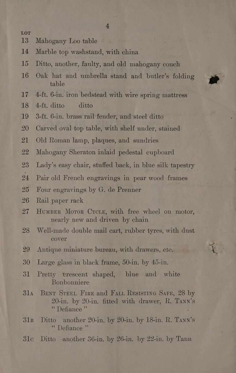 Mahogany Loo table Marble top washstand, with china Ditto, another, faulty, and old mahogany couch Oak hat and umbrella stand and butler’s folding table 4-ft. 6-in. iron bedstead with wire spring mattress 4-ft. ditto ditto 3-ft. 6-in. brass rail fender, and’ steel ditto Carved oval top table, with shelf under, stained Old Roman lamp, plaques, and sundries Mahogany Sheraton inlaid pedestal cupboard Lady’s easy chair, stuffed back, in blue silk tapestry Pair old French engravings in pear wood frames Four engravings by G. de Prenner Rail paper rack Humper Moror Cycre, with free wheel on motor, nearly new and driven by chain Well-made double mail cart, rubber tyres, with dust cover Antique miniature bureau, with drawers, etc. Large glass in black frame, 50-in. by 45-in. Pretty trescent shaped, blue and white Bonbonniere 20-in. by 20-in. fitted with drawer, R. Tann’s ‘Defiance ”’ ; ’ ‘“ Defiance ’