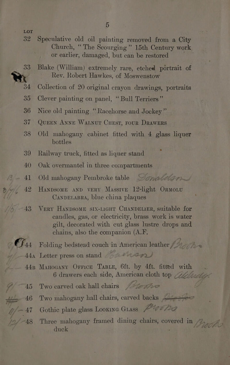 9) Speculative old oil painting removed from a City Church, “ The Scourging” 15th Century work or earlier, damaged, but can be restored yas Blake (William) extremely rare, etched portrait of Rev. Robert Hawkes, of Moswenstow Collection of 20 original crayon drawings, portraits Clever painting on panel, “ Bull Terriers” Nice old painting “ Racehorse and Jockey” QUEEN ANNE WALNouT CuEst, rouR Drawers Old mahogany cabinet fitted with 4 glass liquer bottles Railway truck, fitted as liquer stand Oak overmantel in three compartments Old mahogany Pembroke table “~/ypmed ero. HANDSOME AND veRY Massive 12-light Ormo.Lu CANDELABRA, blue china plaques Very HANDSOME SIX-LIGHT CHANDELIER, suitable for candles, gas, or electricity, brass work is water gilt, decorated with cut glass lustre drops and chains, also the companion (A.F. Folding bedstead couch in American leather Letter press on stand “> “teva Manocany Orrick Tas Le, 6ft. by 4ft. fitted with 6 drawers each side, American cloth top “447 Two carved oak hall chairs. ey Two mahogany hall chairs, carved backs cua? Po a—» rs mn Gothic plate glass Looxinc GLass A- °@ 8 fo duck _ =* #: ‘ hk he