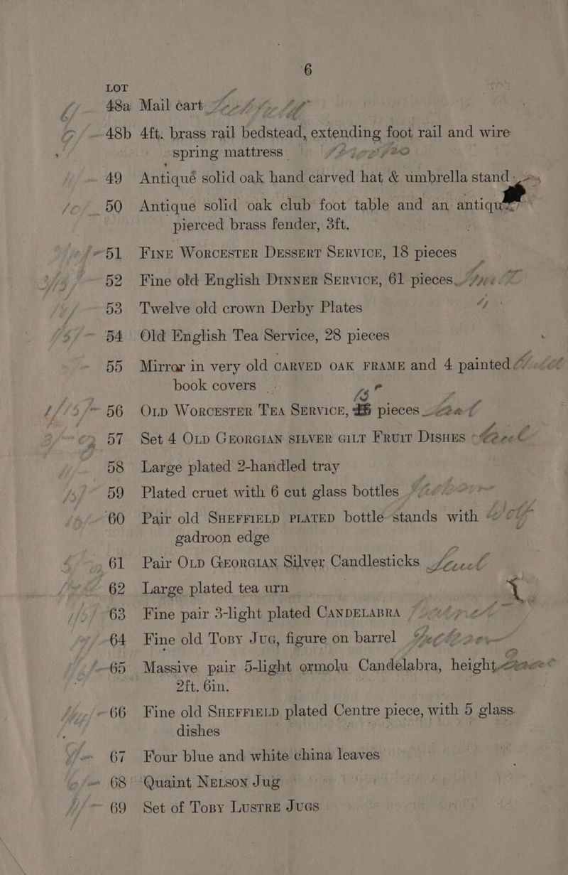 48a Mail cart 2674 48b 4ft. brass rail Bedstead eniending foot rail and wire spring mattress — Sb4 rg fv 49 Whtiqué solid oak hand carved fi &amp; umbrella stand -, 50 Antique solid oak club foot table and an. antique : pierced brass fender, 3ft. “51 Fine Worcester Dessert SERVICE, 18 pieces 52 Fine old English Diver Service, 61 pieces. ye 53 Twelve old crown Derby Plates 4 54 Old English Tea Service, 28 pieces book . ook covers _ 1g” ~ 56 Op Worcester Tra SERvICcE, £6 pieces Leen f 57 Set 4 OLD GEORGIAN SILVER GiLt FRuir DIsHEs * be Pom A 58 Large plated 2-handled tray 59 Plated cruet with 6 cut glass bottles 60 Pair old SHEFMELD PLATED bottle stands with << 2 gadroon edge . 61 Pair OLp Georatan Silver Candlesticks 4, -¢ y 62 Large plated tea urn | tg 63 Fine pair 3-light plated CanDELABRA Atle) 64 Fine old Tony Jua, figure on barrel Yo O20 ~65 Massive pair 5-light ormolu Candelabra, height oft. Bin. ~ 66 Fine old SHErriELD plated Centre pie with 5) glass. dishes 67. Four blue and white china leaves . 68° Quaint Netson Jug ~ 69 Set of Topsy Lustre JuGs