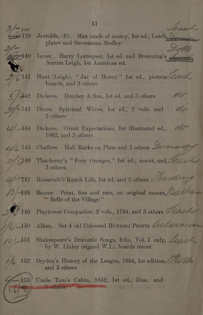 \ FON yA Aurora Leigh, lst American ed. Hunt (Leigh). “Jar of Honey,” Ist ed., picture-@e@eA, boards, and 3 others | | ? Dickens. Dombey &amp; Son, Ist ed. and 3 others big” Dixon. Spiritual Wives, Ist ed., 2 vols. and Oly 3 others: Dickens. Great Expectations, Ist illustrated ed., 7 ' 1862, and 3 others ae: | ge bat a Thackeray’s “ Four Georges,” Ist ed., uncut, and {gy 2 A 3 others : | Roosevelt’s Ranch Life, 1st ed. and 3 others Pee Cert : ; pee La th. . Baxter. Print, fine and rare, on otipikal mount, Awe? Cte “ Belle of the Village”’ 2 Playhouse Companion, 2 vols., 17 64, and 8 others »-C4e A Alken. Set 4 old Coloured Hee PRINTS Let GOA) Olle Shakespeare’s Dramatic Songs, folio, Vol. ch only, Let ek by W. Linley (signed W.L). boards uncut He Drvdett s History of the League, 163, lst sata ete and 3 others