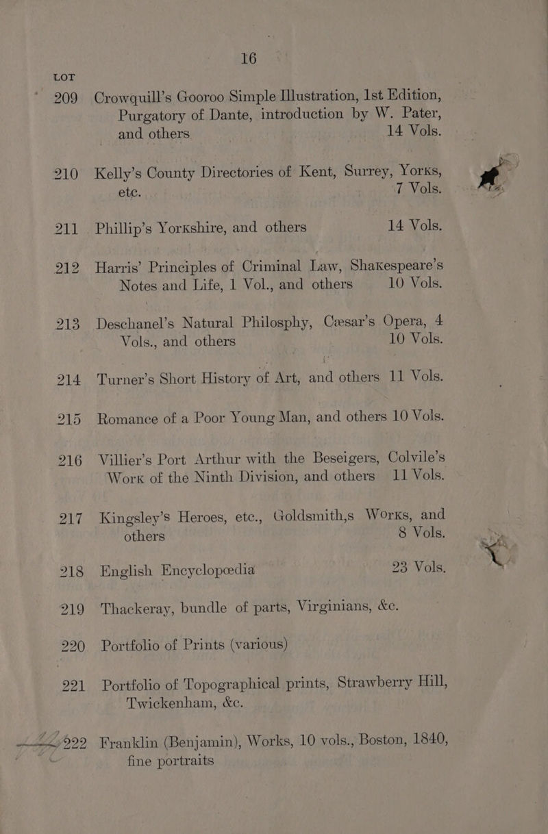 209 16 Crowquill’s Gooroo Simple Illustration, 1st Edition, Purgatory of Dante, introduction by W. Pater, and others 14 Vols. Kelly’s County Directories of Kent, Surrey, Yorks, ete. | | 7 Vols. Harris’ Principles of Criminal Law, Shakespeare's Notes and Life, 1 Vol., and others 10 Vols. Deschanel’s Natural Philosphy, Cesar’s Opera, 4 Vols., and others 10 Vols. Turner’s Short History of Art, and others 11 Vols. Romance of a Poor Young Man, and others 10 Vols. Villier’s Port Arthur with the Beseigers, Colvile’s Work of the Ninth Division, and others 11 Vols. Kingsley’s Heroes, etc., Goldsmith,s Works, and English Encyclopeedia 23 Vols. Thackeray, bundle of parts, Virginians, &amp;c. Portfolio of Prints (various) Portfolio of Topographical prints, Strawberry Hill, Twickenham, &amp;c. Franklin (Benjamin), Works, 10 vols., Boston, 1840, fine portraits \e- \vy aN