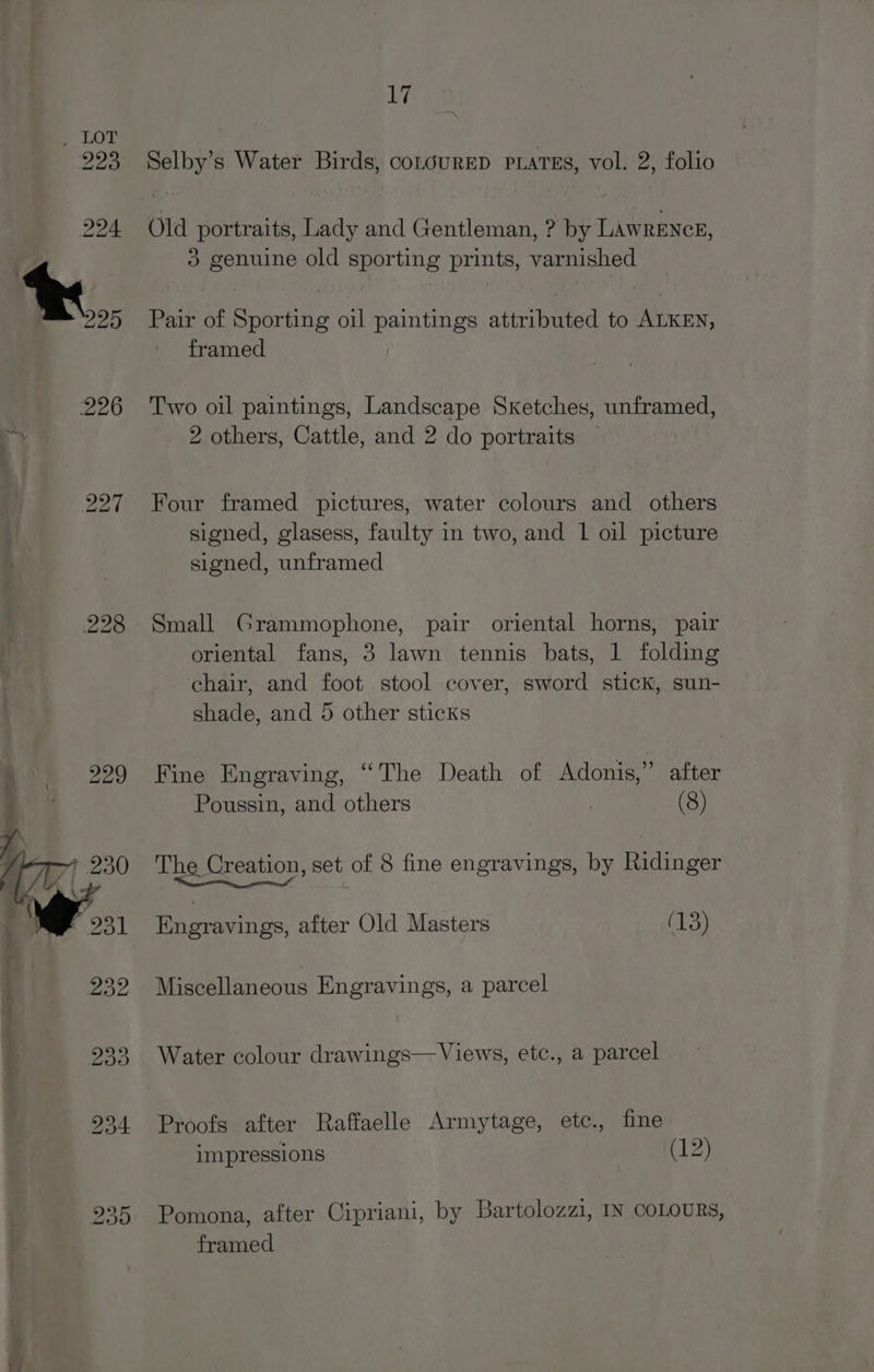iy Selby’s Water Birds, coLouRED PLATES, vol. 2, folio Old portraits, Lady and Gentleman, ? by LAWRENCE, 3 genuine old sporting prints, varnished Pair of Sporting oil paintings attributed to ALKEN, framed Two oil paintings, Landscape Sketches, unframed, 2 others, Cattle, and 2 do portraits — Four framed pictures, water colours and others signed, glasess, faulty in two, and 1 oil picture signed, unframed Small Grammophone, pair oriental horns, pair oriental fans, 3 lawn tennis bats, 1 folding chair, and foot stool cover, sword stick, sun- shade, and 5 other sticks Fine Engraving, “The Death of Adonis,” after Poussin, and others (8) The Creation, set of 8 fine engravings, by Ridinger er Engravings, after Old Masters (13) Miscellaneous Engravings, a parcel Water colour drawings— Views, etc., a parcel Proofs after Raffaelle Armytage, etc., fine | impressions (12) Pomona, after Cipriani, by Bartolozzi, IN COLOURs, framed |