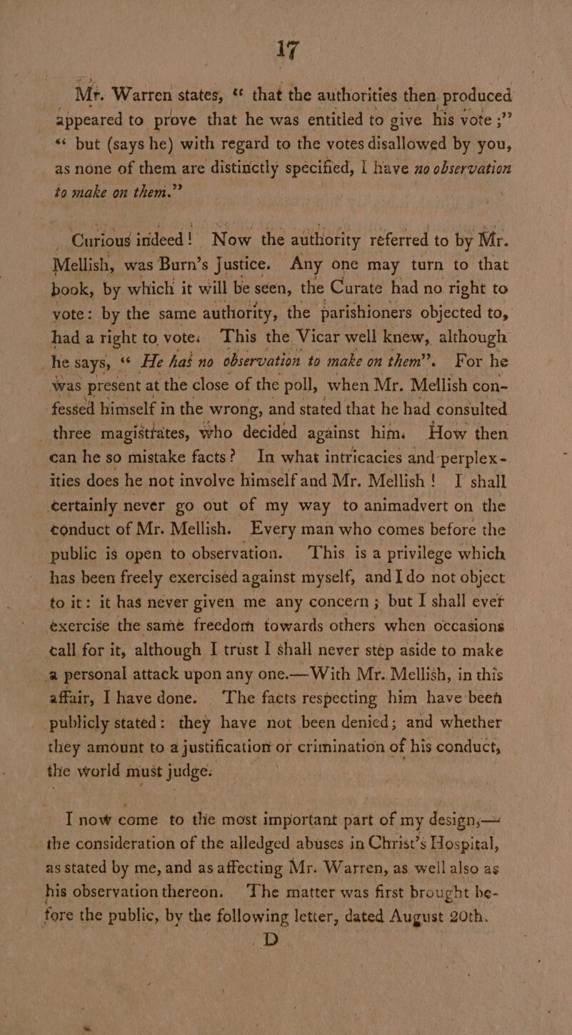 1G Mr. Warren states, * that the authorities then produced appeared to prove that he was entitled to give his vote ; *¢ but (says he) with regard to the votes disallowed by you, _as none of them are distinctly specified, | have uo observation to make on them.”” Curious indeed ! Now the authority referred to by Mr. Mellish, was Burn’s Justice. Any one may turn to that book, by which it will be seen, the Curate had no tight to vote: by the same authority, the parishioners objected to, had a right to vote. This the Vicar well knew, although . he says, aan C3 has no observation to make on them’. For he was present at the close of the poll, when Mr. Mellish con- fessed himself in the wrong, and stated that he had consulted three magisttates, who decided against him. How then can he so mistake facts? In what intricacies and-perplex- ities does he not involve himself and Mr. Mellish! J shall certainly never go out of my way to animadvert on the conduct of Mr. Mellish. Every man who comes before the public is open to observation. This is a privilege which has been freely exercised against myself, andI do not object to it: it has never given me any concern; but I shall ever exercise the same freedom towards others when occasions call for it, although I trust I shall never stép aside to make ‘a personal attack upon any one.— With Mr. Mellish, in this affair, I have done. ‘The facts respecting him have beeh publicly stated: they have not been denied; and whether they amount to a justification: or crimination of his conduct, the world must judge: I now come to the most important part of my design;— the consideration of the alledged abuses in Christ’s Hospital, as stated by me, and as affecting I Mr. Warren, as well also as his observationthereon. The matter was first brought be- fore the public, by the following letter, dated August 20th. i