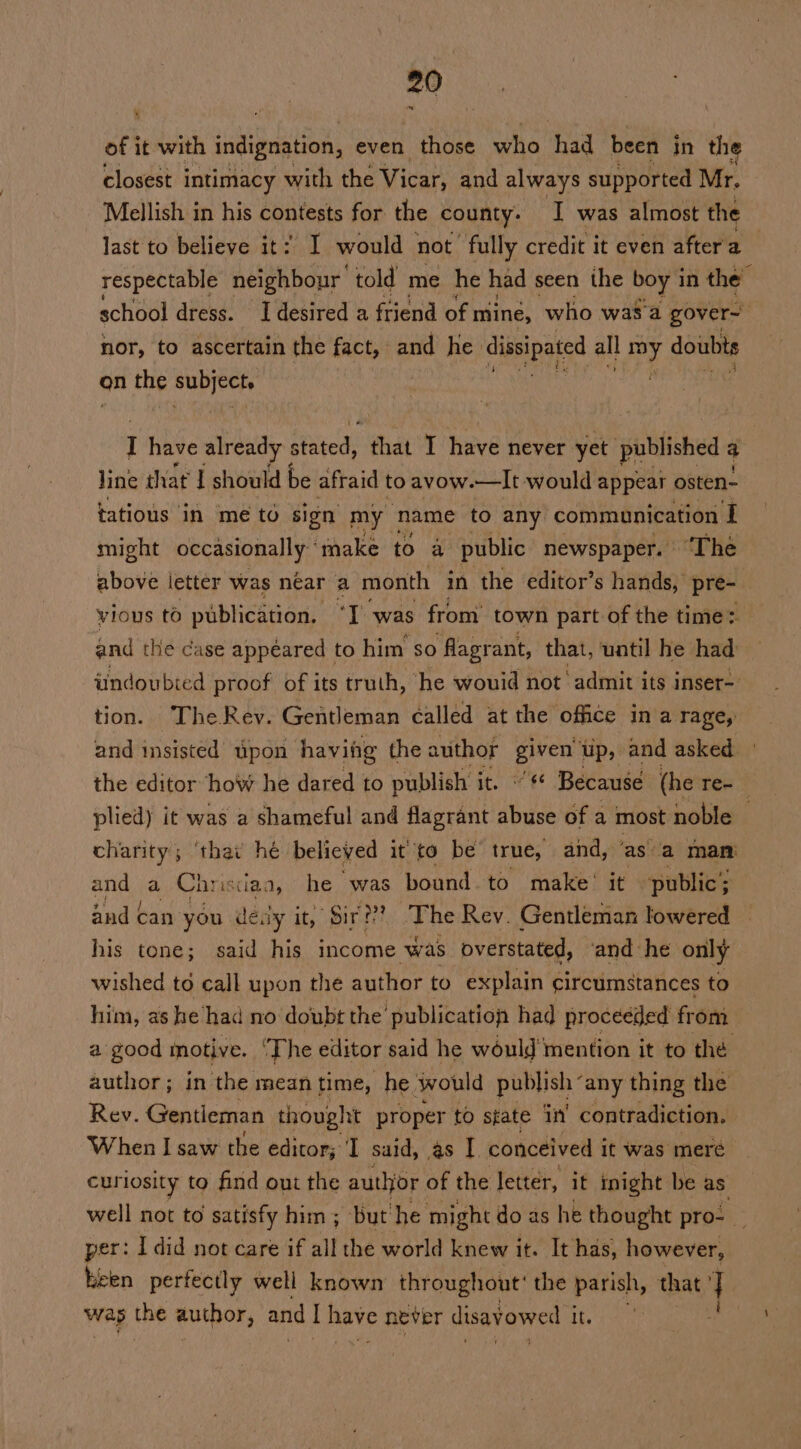 of it with indignation, even those who had been in the closest intimacy with the Vicar, and always supported Mr. Mellish in his contests for the county. I was almost the last to believe it: I would not fully credit it even aftera _ respectable neighbour ‘told me he had seen the boy 1 in the school dress. I desired a friend of. mine, who wasa gover~ nor, to ascertain the fact, and he idibsipgtcd all BY doubts on the ni I have already s Pett that I have never yet published a Jine that I should be afraid to avow.—It would appear osten- tatious in me to sign my name to any communication I might occasionally make to a public newspaper. “The above letter was near a month in the editor’s hands, pre- vious to publication, ‘I was from town part of the time: Sad the case appeared to him so flagrant, that, uatil he had: iindoubted proof of its truth, he wouid not admit its inser- tion. TheRev. Gentleman called at the office in a rage, and insisted upon having the author elit up, and asked the editor how he dared to publish it. «¢ Because (he Te- plied) it was a shameful and flagrant abuse of a most noble charity; ‘thai hé believed it to be true, and, ‘as a man and a Chrisciaa, he was bound to make’ it public; and can. you déay it, Bir??? The Rev. Gentleman lowered his tone; said his income was overstated, | and he only wished to call upon the author to explain circumstances to him, as he had no doubt the’ ‘publication had proceeded from a good inotive. ‘The editor said he would mention it to thé author; in the mean time, he would publish“ any thing the Rev. Gentleman thought proper to state ny contradiction. When I saw the editor; ‘I said, as I conceived it was meré. curiosity to find ont the author of the letter, it inight be as well not to satisfy him; but he might do as he thought pro- _ per: I did not care if all the world knew it. It has, however, heen perfectly well known throughout’ the parish, that | wap the author, and I have never disav owed it.