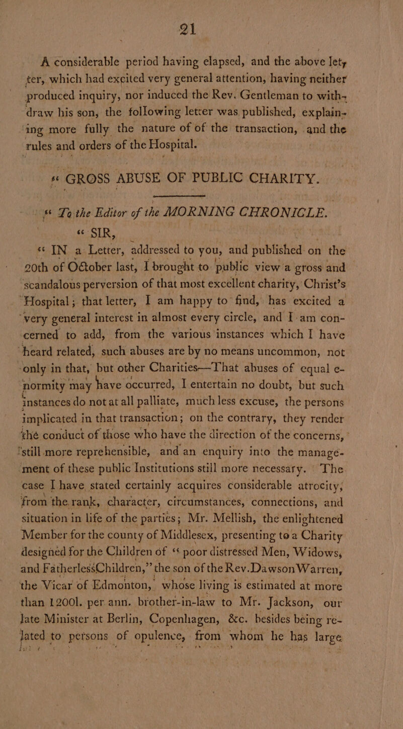 A considerable period having elapsed, and the shove lety ter, which had excited very general attention, having neither produced i inquiry, nor induced the Rev. Gentleman to with- draw his son, the following letter was published, explain- ing more fully the nature of of the transaction, and the rules and orders of the rv. tgen « GROSS ABUSE OF PUBLIC CHARITY. | Ta the Editor of the MORNING CEROTIGLE | «SIR, «IN a Letter, addressed to you, and Kubhehet on the 20th of O&amp;tober last, I brought to public view a gross and scandalous perversion of that most excellent charity, Christ’s “Hospital; that letter, I am happy to’ find, has excited a ‘very general interest in almost every circle, and Iam con- cerned to add, from the various instances which I have heard related, such abuses are by no means uncommon, not only 1 in that, but other Charities—That abuses of equal e- normity may have occurred, I entertain no doubt, but such instances do not at all palliate, much less excuse, the persons implicated i in that transaction ; on the contrary, they render ihe conduct of those who have the direction of the concerns, © still more reprehensible, and an enquiry into the manage- ment of these public Institutions still more necessary. The case IT have stated certainly acquires considerable atrocity, from the. rank, character, circumstances, connections, and situation in life of the parties; Mr. Mellish, the enlightened Member for the county of Middlesex, presenting toa Charity designed for the Children of ‘* poor distressed Men, Widows, and F atherlessChildren,” the son of the Rev. Dawson Warren, the Vicax of Edmonton, whose living i is estimated at more than 12001. per ann. brother-in-law to Mr. Jackson, our Jate Minister at Berlin, Copenhagen, &amp;c. besides being re- lated to’ persons of opulence, from whom he has large gud? 24