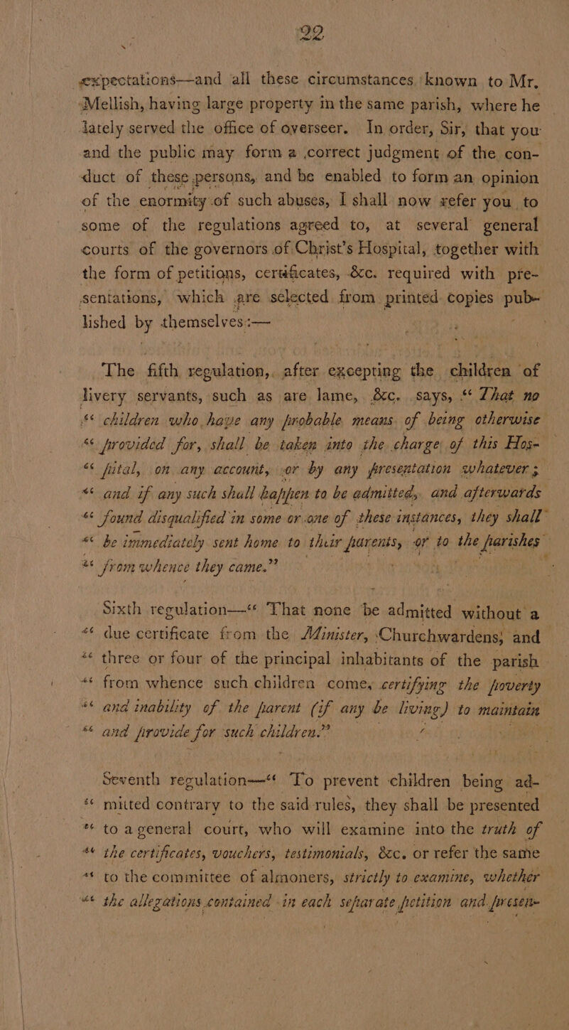 29 xpectations—and all these circumstances ‘known to Mr. “Mellish, having large property i the same parish, where he dately served the office of overseer. In order, Sir, that you: and the public may ferm a .correct judgment of the con- ‘duct of these persons, and be enabled to form an opinion of the enormity. .of such abuses, I shall now sefer you, to some of the regulations agreed to, at several general courts of the governors of Christ’s Hospital, together with the form of petitians, certificates, &amp;c. required with pre- sentations, which are selected from printed copies pub- lished DF themsely esi— The ‘gat regulation,. after excepting the children of livery servants, such as are lame, é&amp;c. .says, “‘ Zhat no * children who have any probable means of being otherwise “< Arovided for, shall be take anto the charge of this Hos- “¢ futal, on any account, or by any presentation whatever ** and if any such shall baf, pen to be admitted, and afterwards * Sound disqualified im some or one of these instances, they shall” «¢ be immediately sent se to ther parents, or to the afeeke a from whence they came.” . Sixth regulation—‘ That none ‘be admitted without a <* due certificate from. the Ministers ‘Churchwardens} and *« three or four of the principal inhabitants of the parish ** from whence such children come, certifying the poverty ** and inabuity of the parent (if any be living) to maintate 45 and frovide for such children.” eA Seventh regulation“ To prevent children ‘bisa ad- ‘¢ muited contrary to the said rules, they shall be presented ** to ageneral court, who will examine into the truth of + o a ihe certificates, vouchers, testimonials, &amp;c. or refer the same “ &amp; to the committee of almoners, strictly to examine, whether Oy Z ae the allegations. contained in each sefarate Sati and. presen