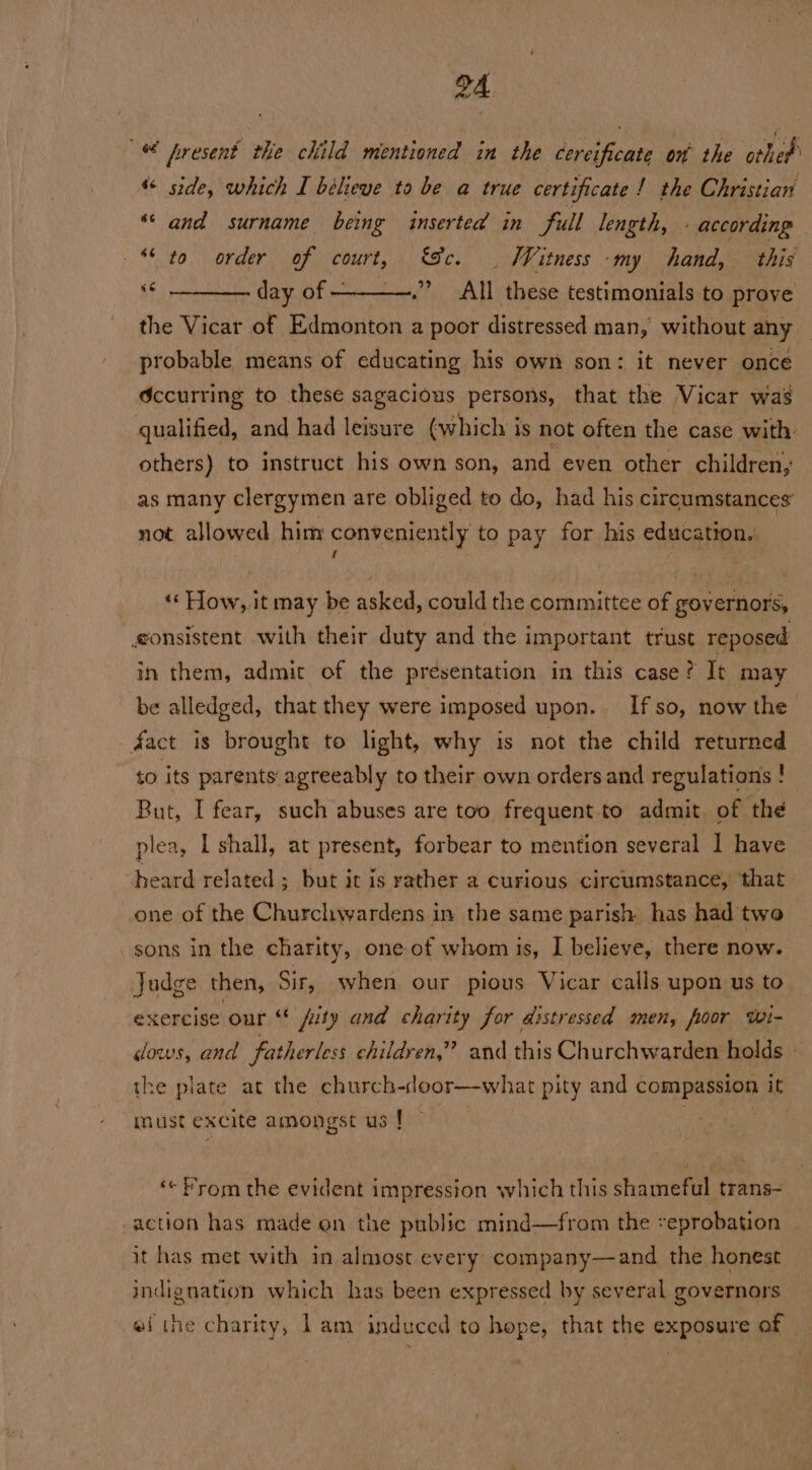 « present the child mentioned in the cereificate on’ the thet “ side, which I believe ta be a true certificate! the Christian ‘and surname being inserted in full length, - according © to order of court, &amp;c. | Witness ‘my hand, this « ——__. day of —-_——.”’_ All these testimonials to prove the Vicar of Edmonton a poor distressed man, without any. probable means of educating his own son: it never once Occurring to these sagacious persons, that the Vicar was qualified, and had leisure ¢which is not often the case with: others) to instruct his own son, and even other children, as many clergymen are obliged to do, had his circumstances’ not allowed him conveniently to pay for his education. f ‘‘ How,.it may be asked, could the committee of governors, gonsistent with their duty and the important trust reposed in them, admit of the presentation in this case ? It may be alledged, that they were imposed upon. If so, now the fact is brought to light, why is not the child returned to its parents agreeably to their own orders and regulations ! But, I fear, such abuses are too frequent to admit of the plea, I shall, at present, forbear to mention several I have heard related ; but it is rather a curious circumstance, ‘that one of the Churchwardens in the same parish has had two sons in the charity, one of whom is, I believe, there now. Judge then, Sir, when our pious Vicar calls upon us to exercise our fity and charity for distressed men, floor twi- dows, and fatherless children,” and this Churchwarden holds ~ the plate at the church-door—what pity and compassion it must excite amongst us ! ‘«« From the evident impression which this shameful trans~ action has made on the public mind—from the eprobation it has met with in almost every company—and the honest indignation which has been expressed by several governors ei the charity, lam induced to hope, that the exposure of