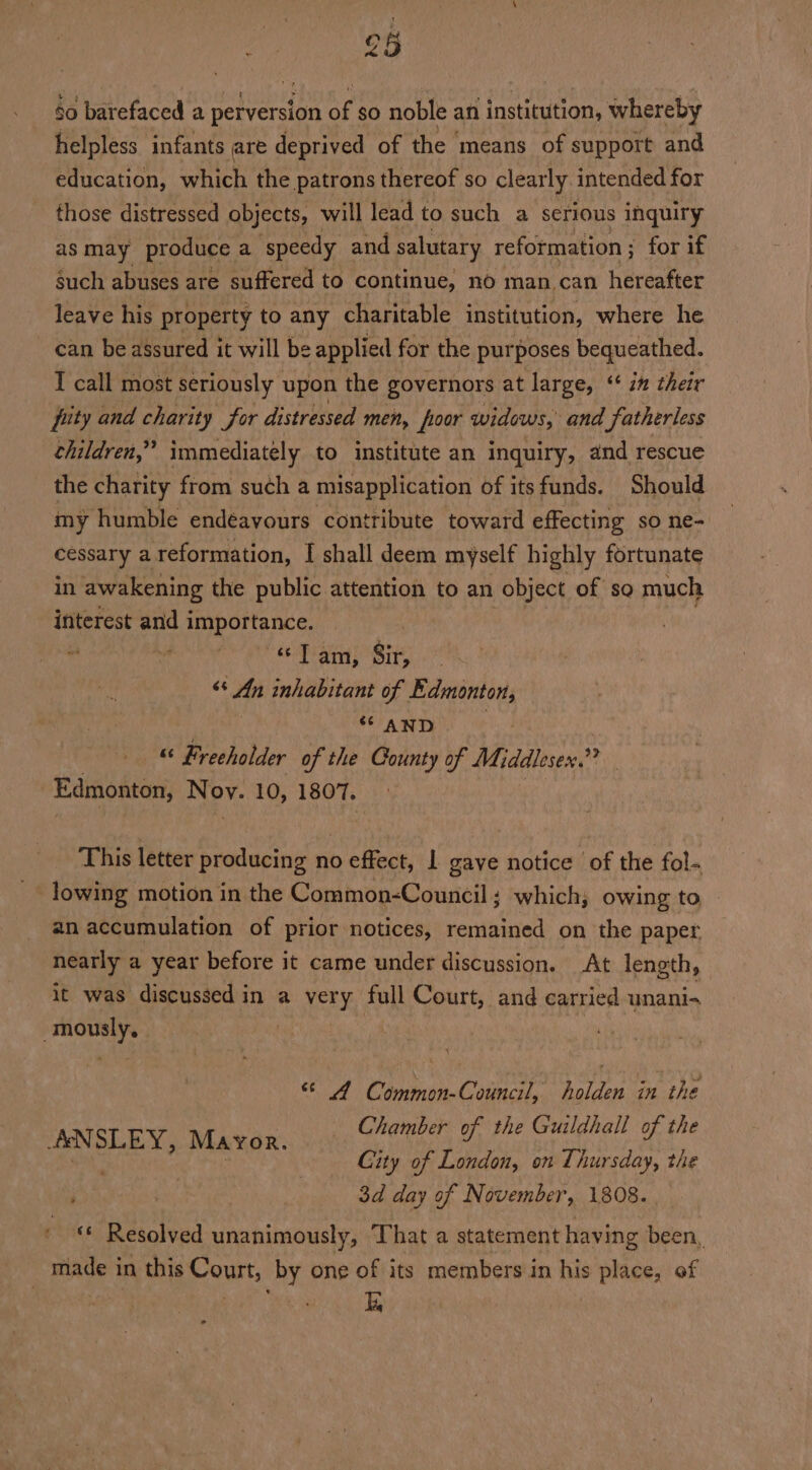 8 $0 barefaced a perversion ag $0 noble an institution, whereby helpless infants are deprived of the ‘means of support and education, which the patrons thereof so clearly intended for those distressed objects, will lead to such a serious inquiry as may produce a ‘speedy and salutary reformation ; for if such abuses are suffered to continue, no man can hereafter leave his property to any charitable institution, where he can be assured it will be applied for the purposes bequeathed. I call most seriously upon the governors at large, ‘‘ in their pity and charity for distressed men, oor widows,’ and fatherless children,” immediately to institute an inquiry, and rescue the charity from such a misapplication of itsfunds. Should my humble endeavours contribute toward effecting so ne- cessary @ reformation, I shall deem myself highly fortunate in awakening the public attention to an object of so much interest and importance. | - ma «lam, Sir, &lt;s An inhabitant of Edmonton, ** AND “ Freeholder of the Gounty of Middlesex.” Edmonton, Nov. 10, 1807, This letter producing no effect, | gave notice ‘of the fol-. lowing motion in the Common-Council ; which; owing to an accumulation of prior notices, remained on the paper nearly a year before it came under discussion. At length, it was discussed in a very full Court, and carried unani-~ -mously,. | © 4 Common-Council, holden in the Chamber of the Guildhall of the Gity of London, on Thursday, the : 3d day of November, 1808. «© Resolved unanimously, That a statement having been, made in this Court, by one of its members in his place, of i ANSLEY, Mayor. *