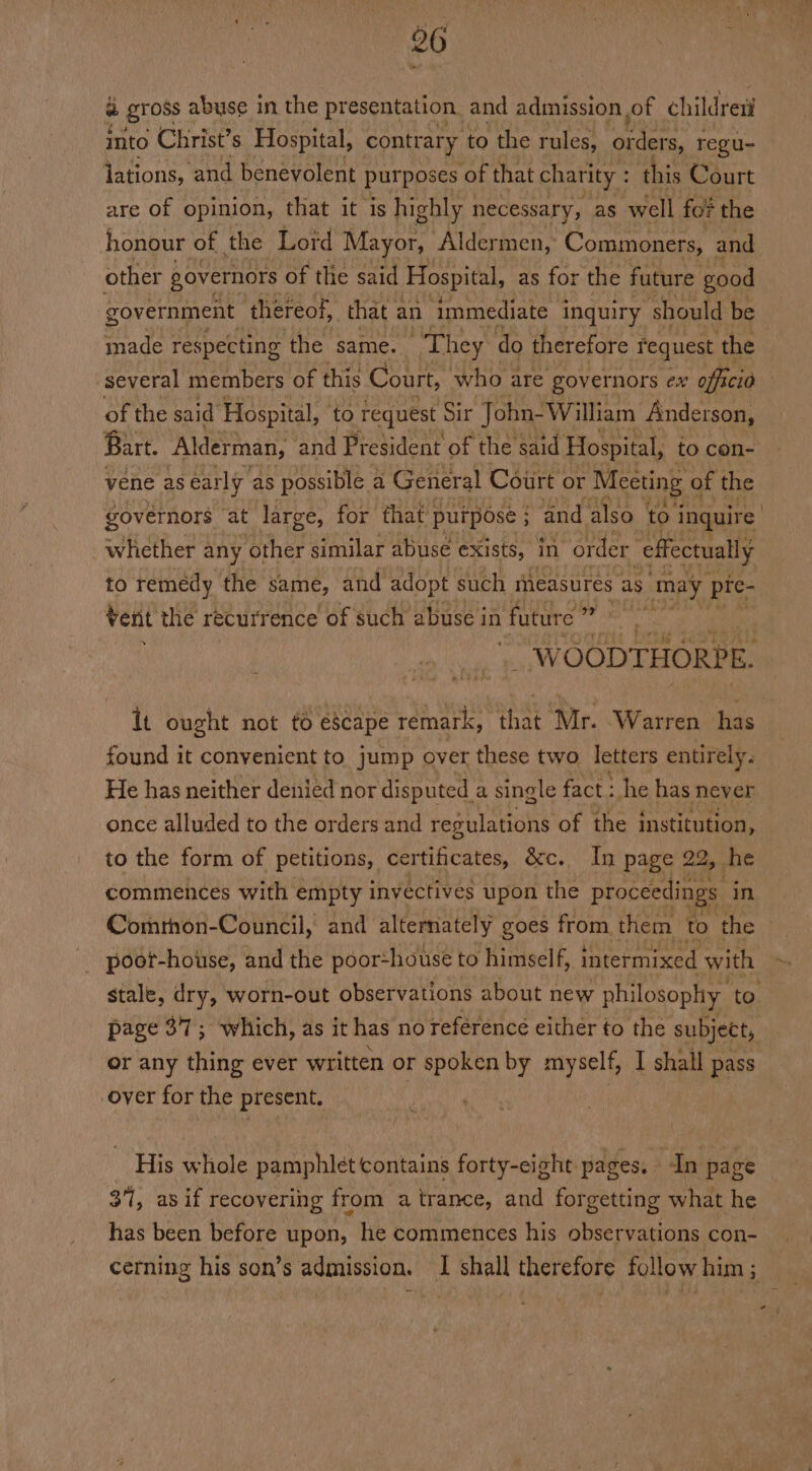 a gross abuse in the presentation, and admission of childreti into Christ’s Hospital, contrary to the rules, orders, regu- lations, and benevolent purposes of that charity : this Court are of opinion, that it is highly necessary, as well fo? the honour of the Lord Mayor, Aldermen, Commoners, and other governors of the said Hospital, as for the future ‘good government thereof, that 2 an immediate inquiry should be made respecting the same. They do therefore request the several members of this Court, who are governors ex officio of the said Hospital, ‘to request Sir John-William Anderson, Bart. Alderman, ‘and President of the said Hospital, to con- vene as early as possible a General Court or Meeting « of the governors ‘at large, for that. purpose ; “and also to inquire | whether any other similar abuse exists, in order effectually to remedy the same, and adopt such ineasures as may pre- verit the recurrence of such abuse in futite a  WOODTHORPE. It ought not to escape remark, aa Mle. Warren dias found it convenient to jump over these two letters entirely. He has neither denied nor disputed a single fact : he has never once alluded to the orders and regulations of the institution, to the form of petitions, certificates, Oc. In page 22, he commences with empty invectives upon the proceedings in Comrhon-Council, and alternately goes from them to the | poot-house, and the poor:house to himself, intermixed with stale, dry, worn-out observations about new philosophy ‘to page 37; which, as it has no reférencé either to the subject, or any thing ever written or spoken by myself, I shall pass over for the present. : His whole pamphlet contains forty-eight pages. - In page 37, as if recovering from a trance, and forgetting what he has been before upon, he commences his observations con- cerning his son’s admission. I shall therefore follow him; —