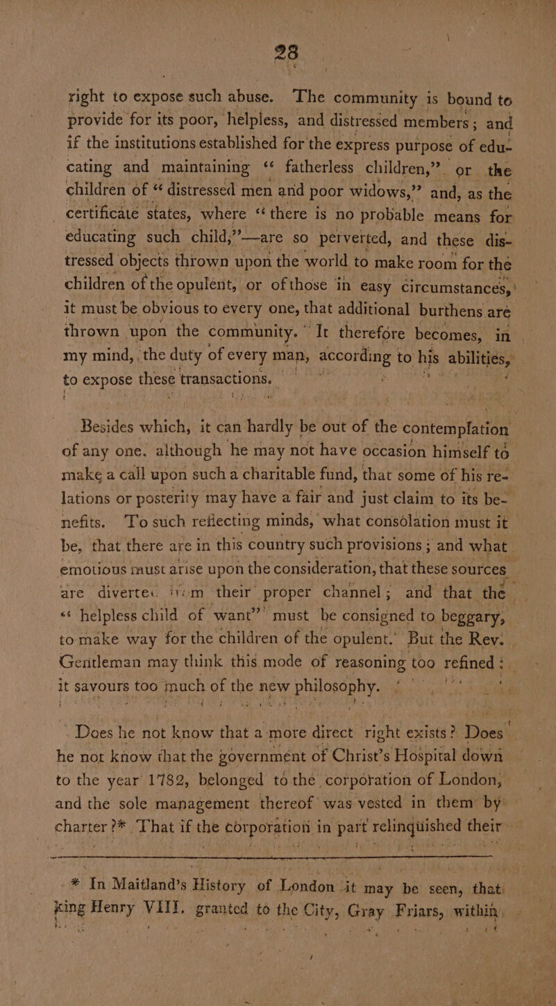 23 right to expose such abuse. The community is bound to provide for its poor, helpless, and distressed members ; and if the institutions established for the express purpose of edu cating and maintaining «¢ fatherless children,” or the children of | ¢ distressed men 1 and poor widows,” and, as the certificate states, where ‘there is no probable means for educating such child, are so perverted, and these dis- tressed objects thrown upon the world to make room for the children of the opulent; or ofthose in easy circumstances, ' it must be obvious to every one, that additional burthens are thrown upon the community, mile therefore becomes, in my mind, . the duty of every man, according t to his piiiae to expose these transactions. ) ge trie Besides haa it can hardly | be out of tHe contemplation of any one, although he may not have occasion himself to make a call upon such a charitable fund, that some of his re- lations or posterity may have a fair and just claim to its be- nefits. To such reflecting minds, what consolation must it be, that there are in this country such provisions ; and what emotious imuUst arise upon the consider ation, that these sources are divertec irom their proper channel; and that the _ “‘ helpless child of want” must. be coin ene to beggary, ! tomake way for the children of the opulent.’ But the Rev. Gentleman may think this mode of reasoning too refined ; it savours too much of ae new w philosophy. oe 1 ¢ - Does he not know that a more ates right exists ? Tisies he not know that the governmént of Christ’s Hoépital down to the year 1782, belonged to the corporation of London, and the sole management thereof was vested in them by’ charter ?* ‘That if the corporation in part relingiiished their: - * In Maitland’s History of London it may be seen, that. ah, Henry ht granted to the ik ae e ie within , eet