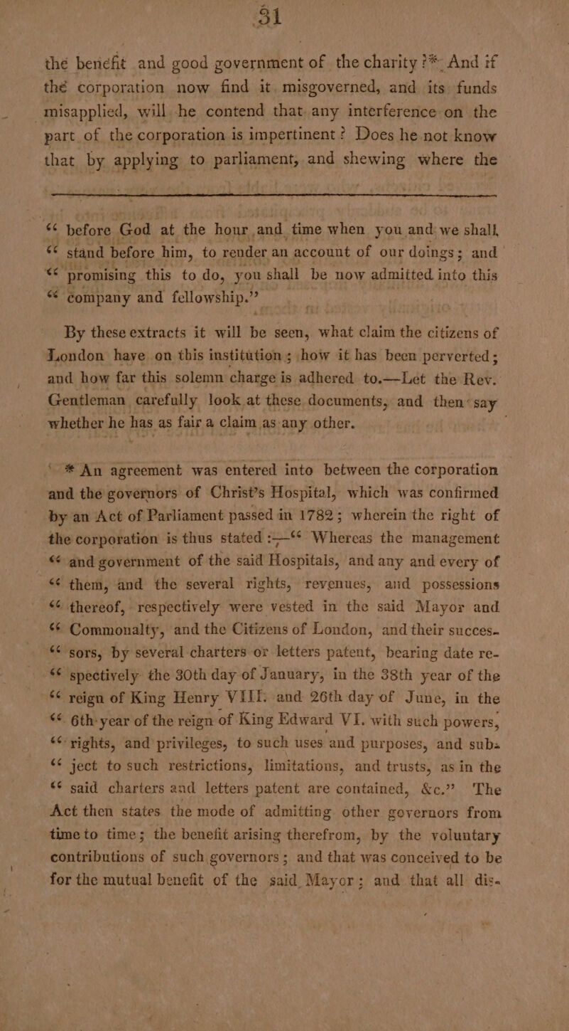 Pan ol thé benefit and good government of the charity ?*, And :f thé corporation now find it. misgoverned, and its. funds misapplied, will -he contend that any interference on the part of the corporation is impertinent? Does he not know that by applying to parliament, and shewing where the © ee before God fat the hour, and. time when you and we shall, 6 stand before him, to render an account of our doings ; and» “er promising this to do, you shall be now admitted into this “ company and fellowship. % By these extracts it will 2 seen, what claim the citizens of London have on this institution ; how it has been perverted ; and how far this solemn charge i is adhered to.—Let the Rev. Gentleman carefully look at these documents, and then’ say whether he has as fair a claim as any other. * An agreement was entered into between the corporation and the governors of Christ’s Hospital, which was confirmed by an Act of Parliament passed in 1782; wherein the right of the corporation is thus stated :——‘* Whereas the management “and government of the said Hospitals, and any and every of ‘¢ them, and the several rights, revenues, and possessions * thereof, respectively were vested in the said Mayor and ** Commonalty, and the Citizens of London, and their succes. *< sors, by several charters or letters patent, bearing date re- spectively the 30th day of January, in the 38th year of the *¢ reign of King Henry VIIT. and 26th day of June, in the ‘©. 6th year of the reign of King Edward VI. with such powers, 6c. “~ rights, and privileges, to such uses and purposes, and subs ject to such restrictions, limitations, and trusts, as in the said charters and letters patent are contained, &amp;c.” The Act then states the mode of admitting other governors from time to time; the benefit arising therefrom, by the voluntary contributions of such governors; and that was conceived to be for the mutual benefit of the said Mayor; and that all dis. ¢ -~