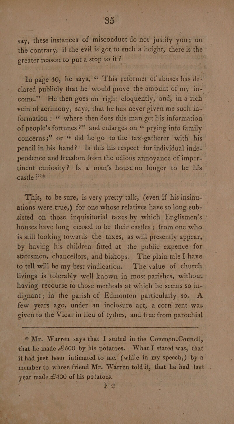 say, these instances ‘of misconduct do not justify you; on the contrary, if the evil is got to such a height, there is the | greater reason to put a stop to it ith dif In page 40, he says, ‘* This reformer of abuses has de- clared Sabet that he would prove the amount of my m- i come.” He then goes on right eloquently, and, ina rich vein of acrimony, says, that he has never given me such in- formation : “* where then does this man get his information of people’s fortunes *” and enlarges on “ prying into family concerns;” or ‘ did he go to the tax-gatherer with his pencil in his hand? Is this his respect for individual inde- pendence and freedom from the odious annoyance of imper- tinent curiosity? Is a man’s house no longer to be his castle f’* This, to be sure, is very pretty talk, (even if his insinu- ations were true,) for one whose relatives have so long sub- sisted on those inquisitorial taxes by which Englismen’s ° houses have long ceased to be their castles ; from one who is still looking towards the taxes, as will presently appear, by having his children fitted at the public expence for statesmen, chancellors, and bishops. ‘The plain tale I have to tell will be my:best vindication. The value of church livings is tolerably well known in most parishes, without having recourse to those methods at which he seems so in- dignant ; in the parish of Edmonton particularly so. A few years ago, under an inclosure act, a corn rent was given to the Vicar in lieu of tythes, and free from parochial * Mr. Warren says that I stated in the Common-Council, that he made £500 by his potatoes. What I stated was, that it had just been intimated to me. ‘(while in my speech,) by 2 member to whose friend Mr. Warren toldit, that he had last year made £400 of his potatoes. | Fa