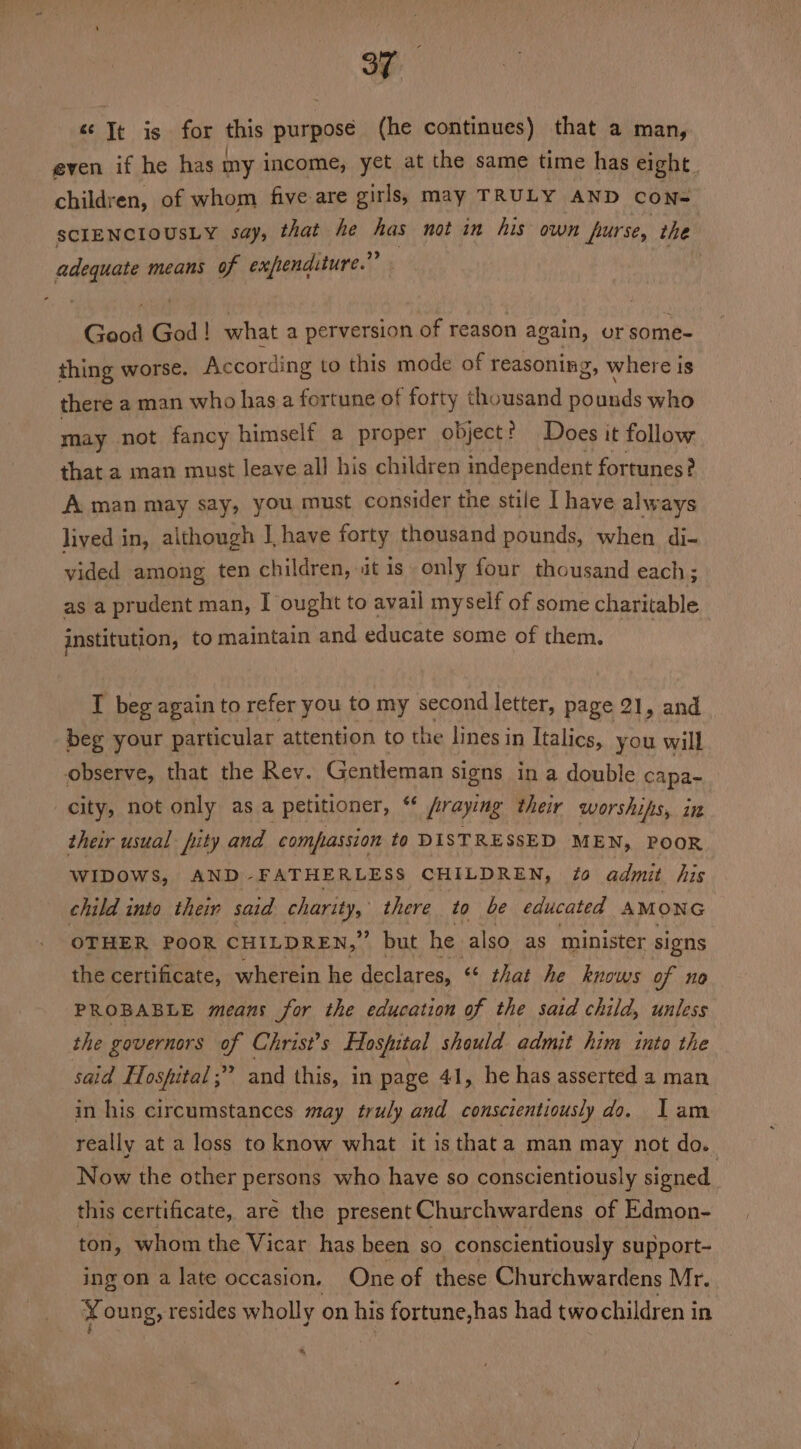 « Jt is for this purposé (he continues) that a man, even if he has ny income, yet at the same time has eight. children, of whom five are girls, may TRULY AND coNn- SCIENCIOUSLY say, that he has not in his own furse, the adequate means of expenditure.” Good Gad ! what a perversion of reason again, or ganine thing worse. According to this mode of reasoning, where is there a man who has a fortune of forty thousand pounds who may not fancy himself a proper object? Does it follow that a man must leave all his children independent fortunes? A man may say, you must consider the stile I have alw ays lived in, although J, have forty thousand pounds, when di- waded among ten children, it is. only four thousand each ; as a prudent man, I ought to avail myself of some charitable institution, to maintain and educate some of them. I beg again to refer you to my second letter, page 21, and beg your particular attention to the lines in Italics, you will observe, that the Rev. Gentleman signs in a double capa- city, not only as a petitioner, fraying their worships, in their usual pity and compassion to DISTRESSED MEN, POOR wibows, AND -FATHERLESS CHILDREN, 70 admit his child into their said charity, there to be educated AMON Gc OTHER POOR CHILDREN,” but he also as minister signs the certificate, wherein he declares, “< that he knows of no PROBABLE means for the education of the said child, unless the governors of Christ’s Hospital should admit him into the said Hospital; and this, in page 41, he has asserted a man in his circumstances may truly and conscientiously do. Jam really at a loss to know what it is that a man may not do. Now the other persons who have so conscientiously signed this certificate, aré the present Churchwardens of Edmon- ton, whom the Vicar has been so conscientiously support- ing on a late occasion, One of these Churchwardens Mr. Young, resides wholly on his fortune,has had two children in +