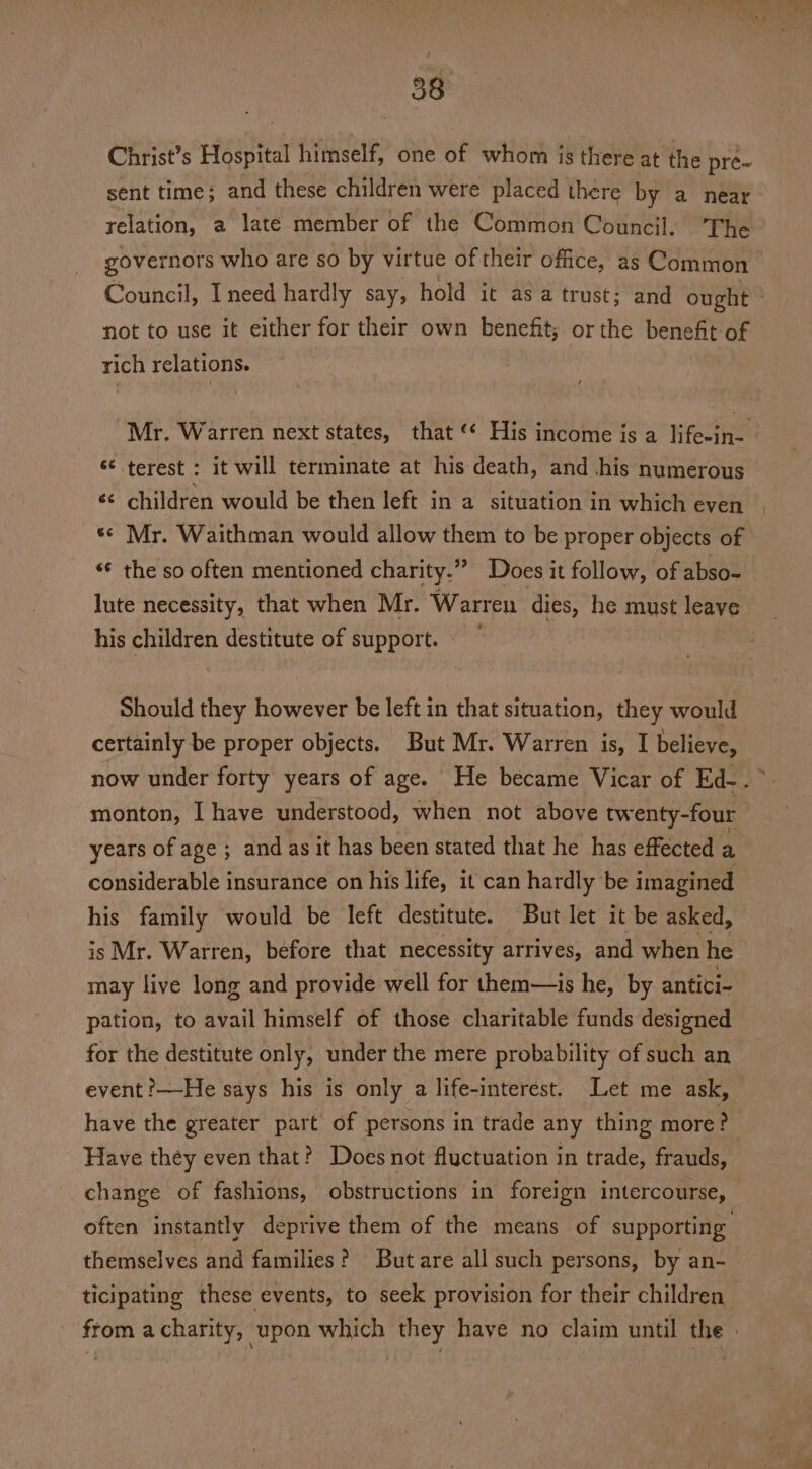 Christ’s Hospital himself, one of whom is there at the pre~ sent time; and these children were placed there by a near relation, a late member of the Common Council. ‘The governors who are so by virtue of their office, as Common Council, I need hardly say, hold it asa trust; and ought not to use it either for their own benefit; or the benefit of rich relations. Mr. Warren next states, that ‘‘ His income is a life-in-. ¢€ terest : it will terminate at his death, and .his numerous «< children would be then left in a situation in which even «© Mr. Waithman would allow them to be proper objects of «€ the so often mentioned charity.” ‘Does it follow, of abso- lute necessity, that when Mr. Warren dies, he must leave his children destitute of support. Should they however be left in that situation, they would certainly be proper objects. But Mr. Warren is, I believe, now under forty years of age. He became Vicar of Ed-. ” monton, I have understood, when not above twenty-four years of age ; and as it has been stated that he has effected a considerable insurance on his life, it can hardly be imagined his family would be left destitute. But let it be asked, is Mr. Warren, before that necessity arrives, and when he may live long and provide well for them—is he, by antici- pation, to avail himself of those charitable funds designed for the destitute only, under the mere probability of such an event ?—He says his is only a life-interest. Let me ask, have the greater part of persons in trade any thing more? Have they even that? Does not fluctuation in trade, frauds, change of fashions, obstructions in foreign intercourse, often instantly deprive them of the means of supporting themselves and families? Butare all such persons, by an- ticipating these events, to seek provision for their children from a charity, upon which they have no claim until the |
