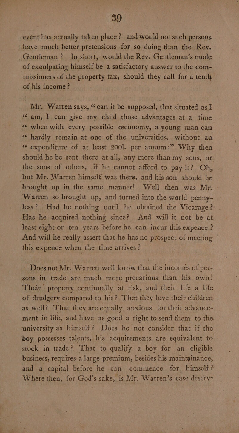 event has actually taken place? and would not such persons have much better pretensions for so doing than the Rev. Gentleman ?.. In short, would the Rev. Gentleman’s mode of exculpating himself be a satisfactory answer to the com- missioners of the property tax, should they call for a tenth of his income ? 3 Mr. Warren says, ‘can it be supposed, that situated as } ‘¢ am, I can give my child those advantages at a time «¢ when with every possible ceconomy, a young man can ‘¢ hardly remain at one of the universities, without an *¢ expenditure of at least 2001. per annum: Why then should he be sent there at all, any more than my sons, or the sons of others, if he cannot afford to pay it?) Oh, but Mr. Warren himself was there, and his son should be brought up in the same manner! Well then was Mr. - ‘Warren so brought up, and turned into the world penny- less? Had he nothing uatil he obtained the Vicarage? Has he acquired nothing since? And will it not be at least eight or ten years before he can incur this expence ? And will he really assert that he has no prospect of meeting this expence when the time arrives ? Does not Mr. Warren well know that the incomés of per- sons in trade are much more precarious than his own? Their ° property continually ‘at risk, and their life a life of drudgery compared to his? That they love their children . as well? hat they are equally anxious for their advance- ment in life, and have as good a right to send them to the. university as himself? Does he not consider that if the boy possesses talents, his acquirements are equivalent. to stock in trade? ‘That to qualify a boy for an eligible business, requires a large premium, besides his maintainance, and a capital before he can commence for himself ? Where then, for God’s sake, is Mr. Warren’s case desery-