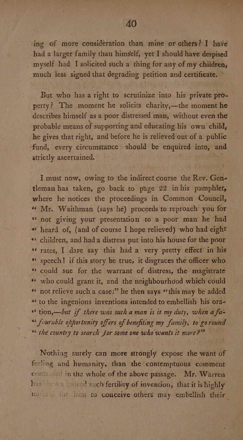 ing of more consideration than mine or othets? I have had a larger family than himself, yet I should have despised myself had I solicited such a thing for any of my children, much less signed that degrading petition and certificate. ’ But who has a right to scrutinize into his private pro= perty? The moment he solicits charity,—the moment he &gt; describes himself as a poor distressed man, without even the probable means of supporting and educating his own child, _ he gives that right, and before he 1s relieved out-of a public ‘fund, every circumstance should be enquired into, weak strictly aseertained. 3 oe I must now, owing to the indirect course the Rev. Gen- tleman has taken, go back to page 92 inhis pamphlet, where he notices the proceedings in Common Council, «© Mr. Waithman (says hé) proceeds to reproach’ you for “‘ not giving your presentation to a poor man’ he ‘had heard of, (and of course 1 hope relieved) who had eight children, and hada distress put into his house for the poor rates, I dare say this had a very pretty effect’ in his speech! if this story be true, it disgraces the officer who ** could sue for the warrant of distress, the magistrate «« who could grant it, and the neighbourhood which could not relieve such a case:’’ he then says “this may be added «to the ingenions inventions intended to embellish his ora- “ tion,—dut i if there was such a man is it my duty, when a fa~ « fuurable ofportunity offers of benefiting my family, to go round “the country to search for some one who wants it mare?” 1 ad n~ «€ 6 - 6 n g n nw € - Nothing surely can more strongly éxpose the want of fecling and humanity, than the contemptuous comment conta ned inthe whole of the above passage. Mr. Warren has shewn. indeed such fertility of invention, that it is highly Naiuiv, igi him to conceive others may embellish their