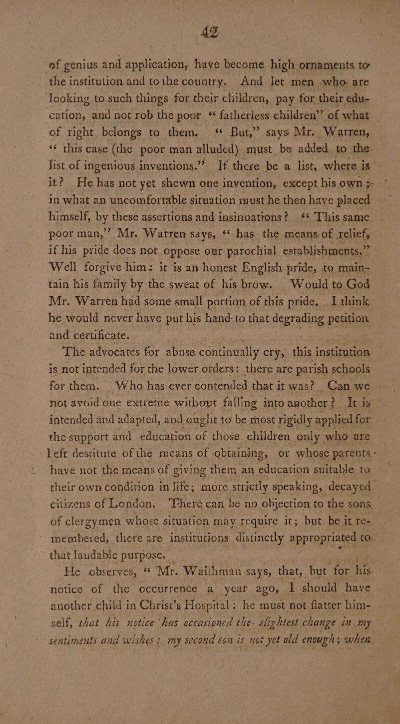 of genius and application, have become high ornaments te the institution and tothe country. And let men who. are of right belongs to them. ¢ But,” says Mr. Warren, in what an uncomfor table situation must he then haye placed himself, by these assertions and insinuations? ‘+ This same poor man,”? Mr. Warren says, ‘* has the means of relief, if his pride does not oppose our parochial establishments.” Well forgive him: it is an honest English pride, to main- tain his family by the sweat of his brow. Would to God Mr. Warren had some small portion of this pride. I think he would never have put his hand-to that degrading. petition and certificate. . The advocates for abuse continually cry, this institution js not intended for the lower orders: there are parish schools for them. | Who has ever contended that it was? Can we not avoid one extreme without falling into mira It. is intended and adapted, and ought to be most rigidly applied for the support and education of those. children only who are have not the means of giving them an education suitable to citizens of London. ‘There can be no objection to the sons, of clergymen whose situation may require it; but be it re- that laudable purpose. — another child in Christ’s Hospital ; he must not flatter him- self, zhat his notice ‘has occasioned the- slightest change in my sentiments and wishes : my second son is not yet old enough 5 when.