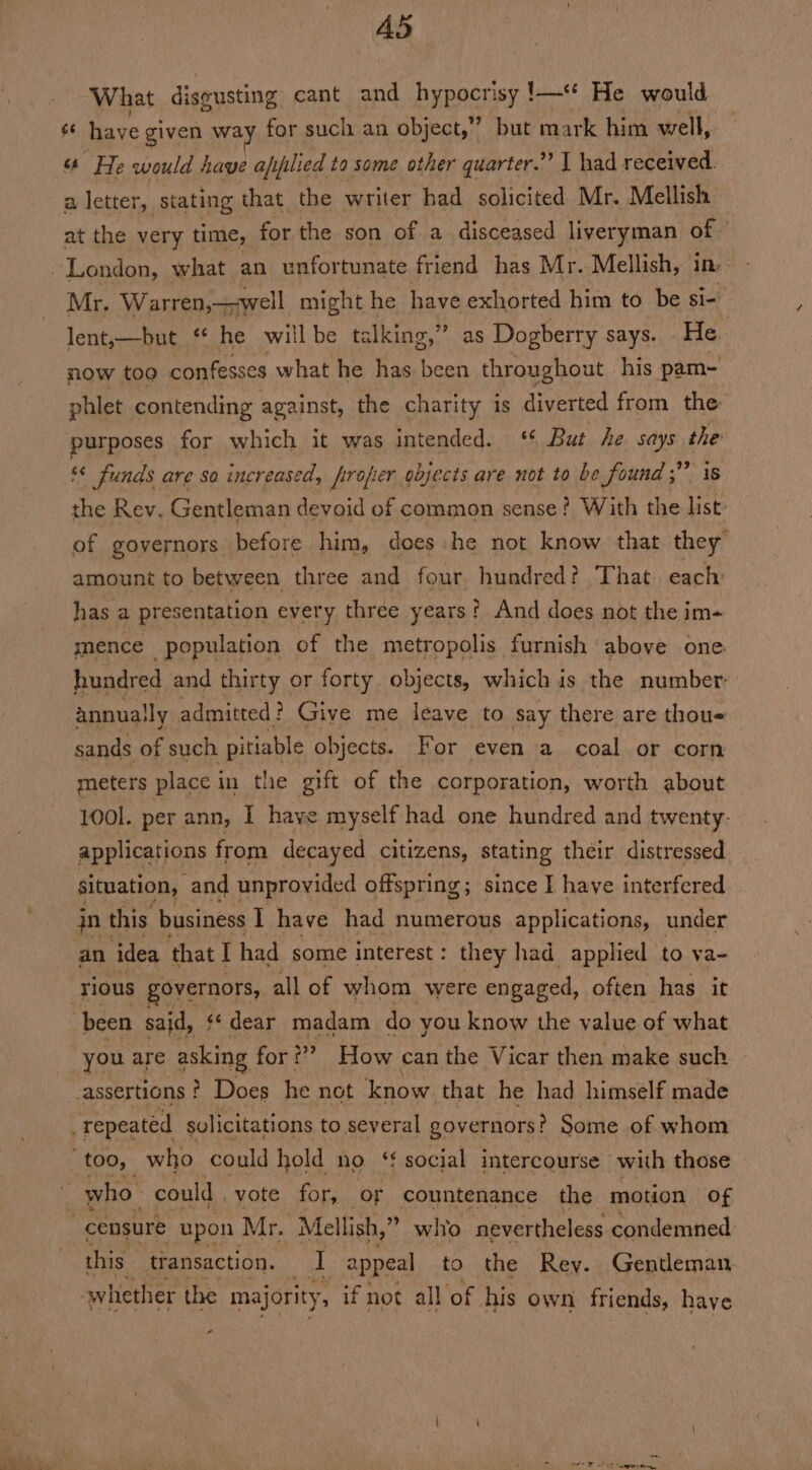 A5 What discusting cant and hypocrisy !—“ He would s have given way for such an object,” but mark him well, 6 He would have afyplied to some other quarter.” | had received. a letter, stating that the writer had solicited Mr. Mellish at the very time, for the son of a disceased liveryman of. Mr. Warren,—-well might he have exhorted him to be si- lent,—but “ he willbe talking,” as Dogberry says. He now too confesses what he has been throughout his pam- phlet contending against, the charity is diverted from the purposes for which it was intended. ‘ But he says a s< funds are so increased, firopier objects are not to be Sound 5” 5 the Rev. Gentleman devoid of common sense? With the ee of governors. before him, does he not know that they” amount to between three and four hundred? That. each has a presentation every three years? And does not the im- mence population of the metropolis furnish above one hundred and thirty or forty objects, which is the number: annually admitted ? Give me leave to say there are thous sands of such pitiable objects. For even a coal or corn meters place in the gift of the corporation, worth about 1001. per ann, I have myself had one hundred and twenty. applications from decayed citizens, stating their distressed situation, and unprovided offspring; since I have interfered jn this business I have had numerous applications, under an ‘idea that I had some interest: they had applied to va- countenance the motion of censure upon Mr. -Mellish,” who nevertheless condemned: this transaction. I appeal to the Rey. Gentleman. whether the majority, if not all of his own friends, haye va