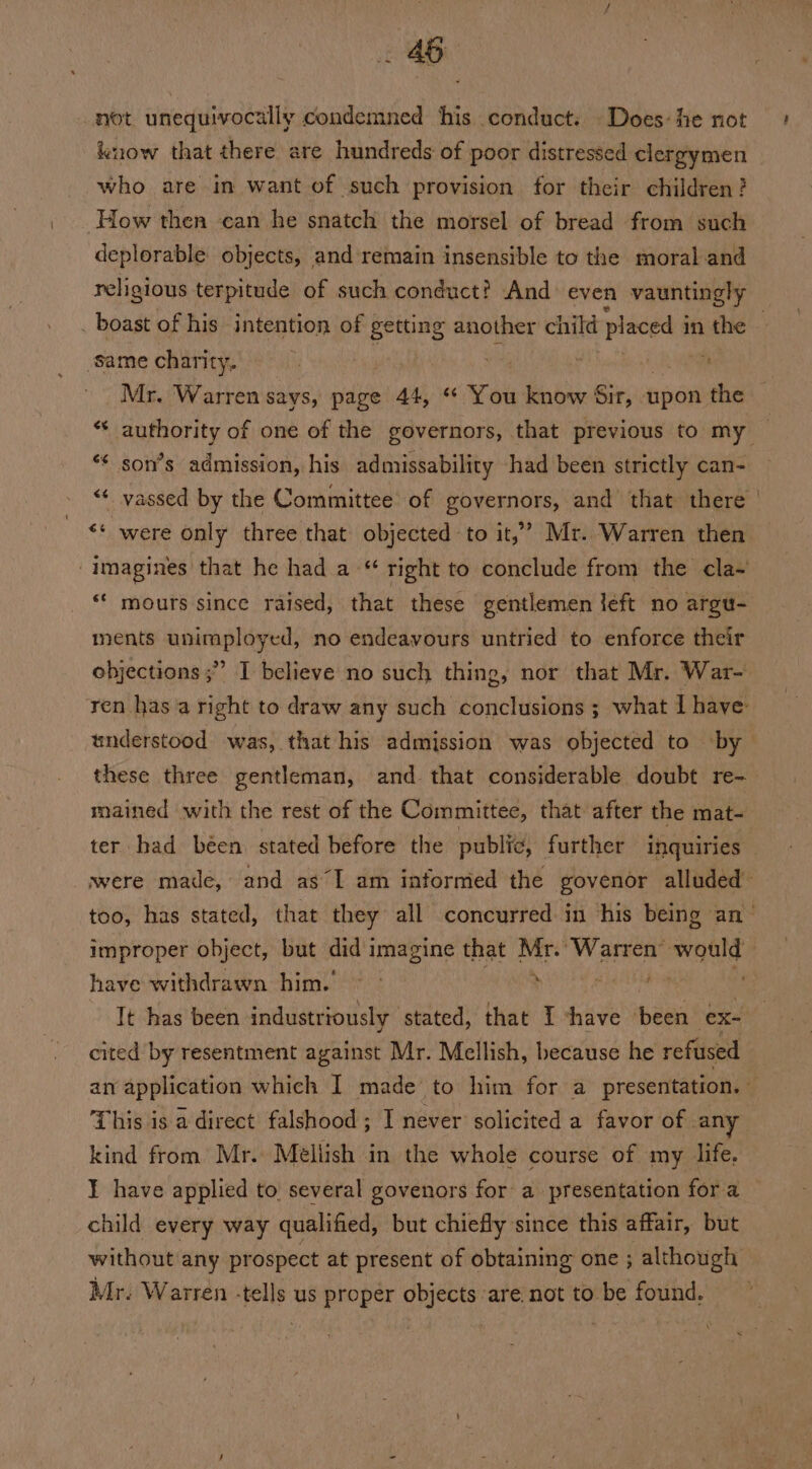 not unequivocally condemned his conduct. Does: he not lnow that there are hundreds of poor distressed clergymen who are in want of such provision for their children? How then can he snatch the morsel of bread from such deplorable objects, and remain insensible to the moraland . boast of his intention of peeing another child placed i in the same charity. r | | | * Mr. Warren says, page 44, “ You know Sir, upon the *¢ son’s admission, his admissability had been strictly can- “¢ vassed by the Committee of governors, and that there ** were only three that objected to it,’ Mr. Warren then imagines that he had a “ right to conclude from the cla- ments unimployed, no endeavours untried to enforce their objections ;” I believe no such thing, nor that Mr. War- mained with the rest of the Committee, that after the mat- ter had béen stated before the public, further inquiries improper object, but did imagine that Mr.’ Warren’ would have withdrawn him.’ ~ : hai. . Tt has been industriously | stated, that T shave ere ex- cited by resentment against Mr. Mellish, because he refused This is a direct falshood ; I never solicited a favor of any kind from Mr. Méellish in the whole course of my life. child every way qualified, but chiefly since this affair, but without any prospect at present of obtaining one ; although Mr. Warren -tells us proper objects ‘are not to be found.