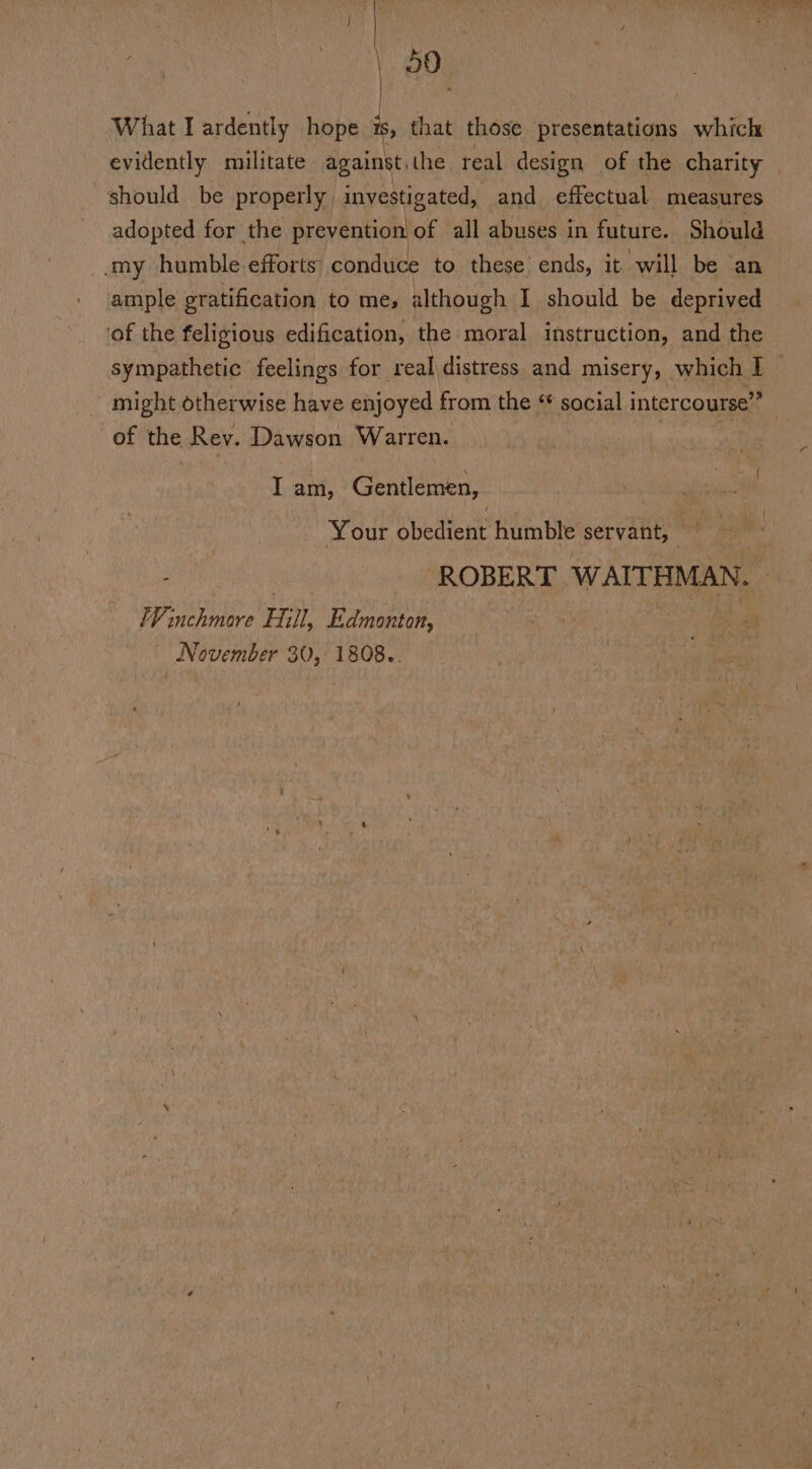 : ? cur ay Aes 7 é , pt | | | : | 50° | What I ardently hope is, that those presentations which evidently militate against,the real design of the charity — should be properly investigated, and effectual measures adopted for the prevention of all abuses in future. Should my humble. efforts conduce to these ends, it will be an ample gratification to mes although I should be deprived ‘of the feligious edification, the moral instruction, and the sympathetic feelings for real distress and misery, which * ~ might otherwise have enjoyed from the * social intercourse”? } of the Rey. Dawson Warren. I am, Gentlemen, Your bbedicnt humble servant, j ROBERT WAITHMAN. — Winchmore Hill, Edmonton, nee Sd November 30, 1808..