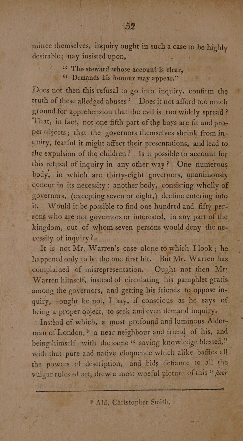 ay Nt. mittee themselves, inquiry ouphes in sich a case to be highly desirable ; ee insisted upon, . : ff ¢ The steward whose account is clear, = &lt;¢ Demands his honour may appear. 2) a Does not then this. refusal to go into inquiry, confirm the ~ truth of these alled: ged abuses? Does it not afford too ‘much ground for apprehension that the evil is too widely spread ? ‘That, in fact, not one fifth part of the boys are fit and pro-. per objects; that the governors themselves shrink from in- quiry, fearful it might affect their presentations, and lead ta. the expulsion of the children ? Is it possible to account for this refusal of i inquiry in any other way? One numerous. body, in which are thirty-eight governors, unanimously _ concur in its necessity : another body, consisting wholly Cm governors, (excepting seven or eight,) decline entering into it. Would it be possible to find one hundred and fifty. per- _ ons who are not governors or interested, in any part of the | kingdom, out of whom seven petsons would deny the ne~, cessity of inquiry? - : ELON _. It is not Mr. Warrten’s case alone to 0 which (loa he. happened only to be the one first hit. But Mr. Warren has , complained of misrepresentation. Ought. not then Mr: Warten himself, instead of circulating his pamphlet gratis among the governors, and getting his fr iends to oppose in- quiry,—ought he not, I say, if conscious as he says of being a proper abject, to seck and even demand i inquiry. Instéad of which, a most profound and luminous Alder- man of London,* * a hear neighbour and friend of his, and being himself with the same ‘“‘ saving knowl edge blessed,” ‘a with that pure and native eloquence which alike baffles all. the powers cf description, and bids defiance to. all the | vulgar rules of art, drew a most woeful picture of this “ foor on -* Ald, Christopher Smith.